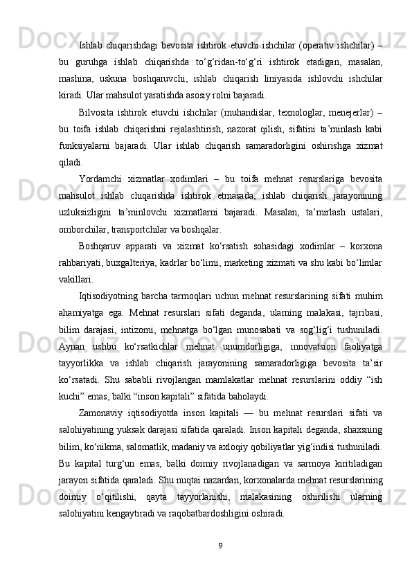 Ishlab  chiqarishdagi   bevosita   ishtirok   etuvchi   ishchilar   (operativ   ishchilar)   –
bu   guruhga   ishlab   chiqarishda   to‘g‘ridan-to‘g‘ri   ishtirok   etadigan,   masalan,
mashina,   uskuna   boshqaruvchi,   ishlab   chiqarish   liniyasida   ishlovchi   ishchilar
kiradi. Ular mahsulot yaratishda asosiy rolni bajaradi.
Bilvosita   ishtirok   etuvchi   ishchilar   (muhandislar,   texnologlar,   menejerlar)   –
bu   toifa   ishlab   chiqarishni   rejalashtirish,   nazorat   qilish,   sifatini   ta’minlash   kabi
funksiyalarni   bajaradi.   Ular   ishlab   chiqarish   samaradorligini   oshirishga   xizmat
qiladi.
Yordamchi   xizmatlar   xodimlari   –   bu   toifa   mehnat   resurslariga   bevosita
mahsulot   ishlab   chiqarishda   ishtirok   etmasada,   ishlab   chiqarish   jarayonining
uzluksizligini   ta’minlovchi   xizmatlarni   bajaradi.   Masalan,   ta’mirlash   ustalari,
omborchilar, transportchilar va boshqalar.
Boshqaruv   apparati   va   xizmat   ko‘rsatish   sohasidagi   xodimlar   –   korxona
rahbariyati, buxgalteriya, kadrlar bo‘limi, marketing xizmati va shu kabi bo‘limlar
vakillari.
Iqtisodiyotning   barcha   tarmoqlari   uchun   mehnat   resurslarining   sifati   muhim
ahamiyatga   ega.   Mehnat   resurslari   sifati   deganda,   ularning   malakasi,   tajribasi,
bilim   darajasi,   intizomi,   mehnatga   bo‘lgan   munosabati   va   sog‘lig‘i   tushuniladi.
Aynan   ushbu   ko‘rsatkichlar   mehnat   unumdorligiga,   innovatsion   faoliyatga
tayyorlikka   va   ishlab   chiqarish   jarayonining   samaradorligiga   bevosita   ta’sir
ko‘rsatadi.   Shu   sababli   rivojlangan   mamlakatlar   mehnat   resurslarini   oddiy   “ish
kuchi” emas, balki “inson kapitali” sifatida baholaydi.
Zamonaviy   iqtisodiyotda   inson   kapitali   —   bu   mehnat   resurslari   sifati   va
salohiyatining yuksak darajasi sifatida qaraladi. Inson kapitali deganda, shaxsning
bilim, ko‘nikma, salomatlik, madaniy va axloqiy qobiliyatlar yig‘indisi tushuniladi.
Bu   kapital   turg‘un   emas,   balki   doimiy   rivojlanadigan   va   sarmoya   kiritiladigan
jarayon sifatida qaraladi. Shu nuqtai nazardan, korxonalarda mehnat resurslarining
doimiy   o‘qitilishi,   qayta   tayyorlanishi,   malakasining   oshirilishi   ularning
salohiyatini kengaytiradi va raqobatbardoshligini oshiradi.
9 