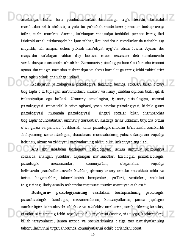 asoslangan   holda   turli   yondoshuvlardan   birontasiga   urg`u   berishi,   tashkilot
manfatidan   kelib   chshdib,   u   yoki   bu   yo`nalish   modellarini   jamoalar   boshqaruviga
tatbiq   etishi   mumkin.   Ammo,   ko`zlangan   maqsadga   tashkilot   persona-lining   faol
ishtiroki orqali erishmoqchi bo`lgan rahbar, iloji boricha o`z xodimlarida tashabbusga
moyillik,   ish   natijasi   uchun   yuksak   mas'uliyat   uyg`ota   olishi   lozim.   Aynan   shu
maqsadni   ko`zlagan   rahbar   iloji   boricha   inson   resurslari   deb   nomlanuvchi
yondoshuvga asoslanishi o`rinlidir. Zamonaviy psixologiya ham iloji boricha insonni
aynan shu nuqgai-nazardan tushunishga va shaxs kamolotiga uning ichki zahiralarini
uyg`ogish orkali erishishga intiladi.
    Boshqaruv   psixologiyasi   psixologiya   fanining   boshqa   soxalari   bilan   o`zviy
bog`liqda o`zi tuplagan ma’lumotlarni chuko`r va ilmiy jixatdan oqilona taxlil qilish
imkoniyatiga   ega   bo`ladi.   Umumiy   psixologiya,   ijtimoiy   psixologiya,   mexnat
psixologiyasi,   muxandislik   psixologiyasi,   yosh   davrlar   psixologiyasi,   kichik   gurux
psixologiyasi,   muomala   psixologiyasi     singari   soxalar   bilan   chambarchas
bog`liqdir.Munosabatlar, ommaviy xarakatlar, shaxsga ta’sir utkazish buyicha o`zini
o`zi,   gurux   va   jamoani   boshkarish,   unda   psixologik   muxitni   ta’minlash,   xamkorlik
faoliyatining   samaradorligini,  shaxslararo   munosabatning   yuksak   darajasini   vujudga
keltirish, nizom va ziddiyatli vaziyatlarning oldini olish imkoniyati tug`iladi. 
Ana   shu   sababdan   boshqaruv   psixologiyasi   uchun   umumiy   psixologiya
soxasida   erishgan   yutuklar,   tuplangan   ma’lumotlar,   fiziologik,   psixofiziologik,
psixologik   mexanizmlar,   konuniyatlar,   o`zgarishni   vujudga
keltiruvchi   ,xarakatlantiruvchi   kuchlar,   ijtimoiy-tarixiy   omillar   murakkab   ichki   va
tashki   boglanishlar,   takomillanish   bosqichlari,   yo`llari,   vositalari,   shakllari
to`g`risidagi ilmiy-amaliy axborotlar majmuasi muxim axamiyat kasb etadi. 
Boshqaruv   psixologiyasining   vazifalari   boshqarishning   psixologik,
psixofiziologik,   fiziologik,   mexanizmlarini,   konuniyatlarini,   jamoa   jipsligini
xamkorligini   ta’minlovchi   ob’ektiv   va   sub’ektiv   omillarini,   xamkorlikning   tarkibiy,
qismlarini insonning ichki regulyativ funksiyalarini (motiv, xis-tuygu, kechinmalar),
bilish   jarayonlarini,   jamoa   muxiti   va   boshkarishning   o`ziga   xos   xususiyatlarining
takomillashuvini urganish xamda konuniyatlarini ochib berishdan iborat.
10