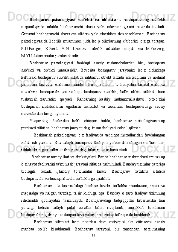 Boshqaruv   psixologiyasi   sub`ekti   va   ob’ektlari.   Boshqaruvning   sub’ekti
o`rganilganda   odatda   boshqaruvchi   shaxs   yoki   odamlar   guruxi   nazarda   tutiladi.
Guruxni boshqaruvchi shaxs esa «lider» yoki «boshliq» deb xisoblanadi. Boshqaruv
psixologiyasida   liderlik   muammosi   juda   ko`p   olimlarning   e’tiborini   o`ziga   tortgan.
B.D.Parigin,   K.Berd,   A.N.   Leontev,   liderlik   uslublari   xaqida   esa   M.Forverg,
M.YU.Jukov shular jumlasidandir.
Boshqaruv   psixologiyasi   fanidagi   asosiy   tushunchalardan   biri,   boshqaruv
sub'ekti   va   ob'ekti   masalasidir.   Bevosita   boshqaruv   jarayonini   ko`z   oldimizga
keltirsak, boshqaruv sub'ekti sifatida rahbarni, ob'ekt tarzida esa xodimni va mehnat
jamoasini   tasavvur   etishimiz   mumkin.   Biroq,   rahbar   o`z   faoliyatini   tashkil   etishi   va
o`z-o`zini   boshqarishi   uni   nafaqat   boshqaruv   sub'ekti,   balki   ob'ekt   sifatida   ham
tushunish   zaruratini   qo`yadi.   Rahbarning   kasbiy   mukammallashuvi,   o`z-o`zini
boshqarish   malakalarini   egallashi   tashkilot   va   xodimlar   boshqaruvidagi   asosiy
mavzulardan biriga aylanadi.
Yuqoridagi   fikrlardan   kelib   chiqqan   holda,   boshqaruv   psixologiyasining
predmeti sifatida, boshqaruv jarayonidagi inson faoliyati qabo`l qilinadi.
              Boshkarish   psixologiyasi   o`z   faoliyatida   tadqiqot   metodlaridan   foydalangan
xolda   ish   yuritadi.   Shu   tufayli   boshqaruv   faoliyati   yo`zasidan   olingan   ma’lumotlar,
ishlab chiqilgan tadbirlar ilmiy asosligi bilan muxim kasb etadi. 
Boshqaruv tamoyillari va funksiyalari. Fanda boshqaruv tushunchasi tizimning
o`z hayot faoliyatini ta'minlash jarayoni sifatida tushuniladi. Bunday tizimlar qatoriga
biologik,   texnik,   ijtimoiy   to`zilmalar   kiradi.   Boshqaruv   to`zilma   sifatida
boshqaruvchi va boshqariluvchi bo`laklarga ajratiladi.
Boshqaruv   o`z   tasarrufidagi   boshqariluvchi   bo`lakka   muntazam,   rejali   va
maqsadga   yo`nalgan   tarzdagi   ta'sir   kuchiga   ega.   Bunday   o`zaro   faoliyat   tizimning
ishchanlik   qobiliyatini   ta'minlaydi.   Boshqaruvdagi   tadqiqqotlar   kibernetika   fani
yo`zaga   kelishi   tufayli   jadal   sur'atlar   bilan   rivojlanib,   murakkab   to`zilmani
boshqarishning ilmiy asoslangan tavsiyalari amaliyotga tatbiq etila boshlandi.          
Boshqaruv   bilimlari   ko`p   jihatdan   davr   ehtiyojini   aks   ettiruvchi   asosiy
manbaa   bo`lib   hisoblanadi.   Boshqaruv   jarayoni,   bir   tomondan,   to`zilmaning
11