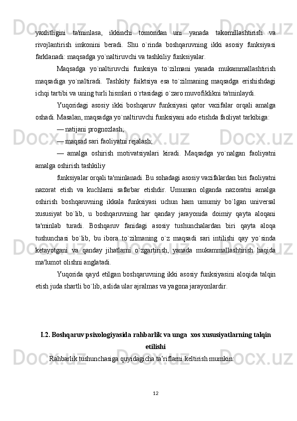 yaxlitligini   ta'minlasa,   ikkinchi   tomondan   uni   yanada   takomillashtirish   va
rivojlantirish   imkonini   beradi.   Shu   o`rinda   boshqaruvning   ikki   asosiy   funksiyasi
farklanadi: maqsadga yo`naltiruvchi va tashkiliy funksiyalar.
Maqsadga   yo`naltiruvchi   funksiya   to`zilmani   yanada   mukammallashtirish
maqsadiga   yo`naltiradi.   Tashkity   fuiktsiya   esa   to`zilmaning   maqsadga   erishishdagi
ichqi tartibi va uning turli hismlari o`rtasidagi o`zaro muvofiklikni ta'minlaydi.
Yuqoridagi   asosiy   ikki   boshqaruv   funksiyasi   qator   vazifalar   orqali   amalga
oshadi. Masalan, maqsadga yo`naltiruvchi funksiyani ado etishda faoliyat tarkibiga:
—   natijani prognozlash;
—   maqsad sari faoliyatni rejalash;
—   amalga   oshirish   motivatsiyalari   kiradi.   Maqsadga   yo`nalgan   faoliyatni
amalga oshirish tashkiliy
funksiyalar orqali ta'minlanadi. Bu sohadagi asosiy vazifalardan biri faoliyatni
nazorat   etish   va   kuchlarni   safarbar   etishdir.   Umuman   olganda   nazoratni   amalga
oshirish   boshqaruvning   ikkala   funksiyasi   uchun   ham   umumiy   bo`lgan   universal
xususiyat   bo`lib,   u   boshqaruvning   har   qanday   jarayonida   doimiy   qayta   aloqani
ta'minlab   turadi.   Boshqaruv   fanidagi   asosiy   tushunchalardan   biri   qayta   aloqa
tushunchasi   bo`lib,   bu   ibora   to`zilmaning   o`z   maqsadi   sari   intilishi   qay   yo`sinda
ketayotgani   va   qanday   jihatlarni   o`zgartirish,   yanada   mukammallashtirish   haqida
ma'lumot olishni anglatadi.
Yuqorida  qayd  etilgan boshqaruvning  ikki  asosiy   funksiyasini   aloqida  talqin
etish juda shartli bo`lib, aslida ular ajralmas va yagona jarayonlardir.
I.2.  Boshqaruv psixologiyasida rahbarlik va unga   xos xususiyatlarning talqin
etilishi
Rahbarlik tushunchasiga quyidagicha ta’riflarni keltirish mumkin:
12