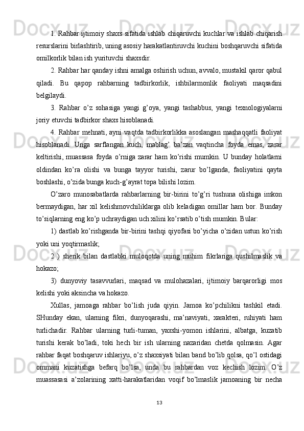 1. Rahbar ijtimoiy shaxs sifatida ishlab chiqaruvchi kuchlar va ishlab chiqarish
resurslarini birlashtirib, uning asosiy harakatlantiruvchi kuchini boshqaruvchi sifatida
omilkorlik bilan ish yurituvchi shaxsdir.
2. Rahbar har qanday ishni amalga oshirish uchun, avvalo, mustakil qaror qabul
qiladi.   Bu   qapop   rahbarning   tadbirkorlik,   ishbilarmonlik   faoliyati   maqsadini
belgilaydi.
3.   Rahbar   o’z   sohasiga   yangi   g’oya,   yangi   tashabbus,   yangi   texnologiyalarni
joriy etuvchi tadbirkor shaxs hisoblanadi.
4.   Rahbar   mehnati,   ayni   vaqtda   tadbirkorlikka   asoslangan   mashaqqatli   faoliyat
hisoblanadi.   Unga   sarflangan   kuch,   mablag’   ba’zan   vaqtincha   foyda   emas,   zarar
keltirishi,   muassasa   foyda   o’rniga   zarar   ham   ko’rishi   mumkin.   U   bunday   holatlarni
oldindan   ko’ra   olishi   va   bunga   tayyor   turishi,   zarur   bo’lganda,   faoliyatini   qayta
boshlashi, o’zida bunga kuch-g’ayrat topa bilishi lozim.
O’zaro   munosabatlarda   rahbarlarning   bir-birini   to’g’ri   tushuna   olishiga   imkon
bermaydigan,   har   xil   kelishmovchiliklarga   olib   keladigan   omillar   ham   bor.   Bunday
to’siqlarning eng ko’p uchraydigan uch xilini ko’rsatib o’tish mumkin. Bular:
1) dastlab ko’rishganda bir-birini tashqi qiyofasi bo’yicha o’zidan ustun ko’rish
yoki uni yoqtirmaslik;
2   )   sherik   bilan   dastlabki   muloqotda   uning   muhim   fikrlariga   qushilmaslik   va
hokazo;
3)   dunyoviy   tasavvurlari,   maqsad   va   mulohazalari,   ijtimoiy   barqarorligi   mos
kelishi yoki aksincha va hokazo.
Xullas,   jamoaga   rahbar   bo’lish   juda   qiyin.   Jamoa   ko’pchilikni   tashkil   etadi.
SHunday   ekan,   ularning   fikri,   dunyoqarashi,   ma’naviyati,   xarakteri,   ruhiyati   ham
turlichadir.   Rahbar   ularning   turli-tuman,   yaxshi-yomon   ishlarini,   albatga,   kuzatib
turishi   kerak   bo’ladi,   toki   hech   bir   ish   ularning   nazaridan   chetda   qolmasin.   Agar
rahbar faqat boshqaruv ishlariyu, o’z shaxsiyati bilan band bo’lib qolsa, qo’l ostidagi
ommani   kuzatishga   befarq   bo’lsa,   unda   bu   rahbardan   voz   kechish   lozim.   O’z
muassasasi   a’zolarining   xatti-harakatlaridan   voqif   bo’lmaslik   jamoaning   bir   necha
13 