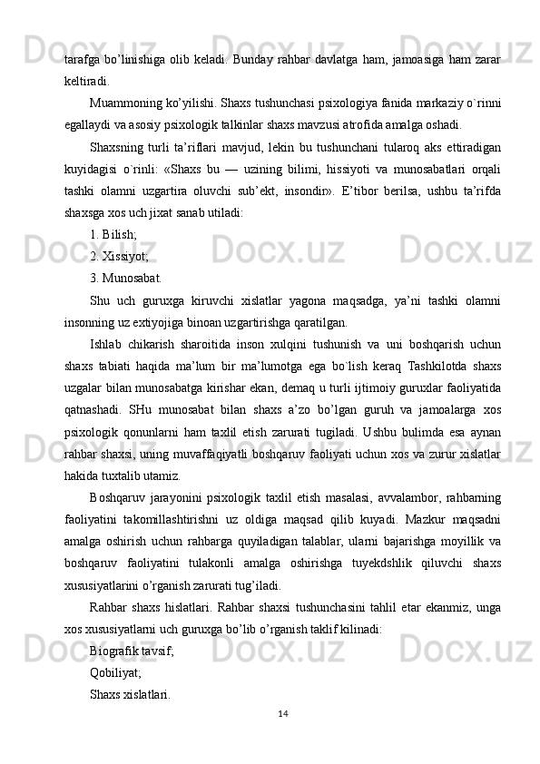 tarafga   bo’linishiga   olib   keladi.   Bunday   rahbar   davlatga   ham,   jamoasiga   ham   zarar
keltiradi.
Muammoning ko’yilishi. Shaxs tushunchasi psixologiya fanida markaziy o`rinni
egallaydi va asosiy psixologik talkinlar shaxs mavzusi atrofida amalga oshadi.
Shaxsning   turli   ta’riflari   mavjud,   lekin   bu   tushunchani   tularoq   aks   ettiradigan
kuyidagisi   o`rinli:   «Shaxs   bu   —   uzining   bilimi,   hissiyoti   va   munosabatlari   orqali
tashki   olamni   uzgartira   oluvchi   sub’ekt,   insondir».   E’tibor   berilsa,   ushbu   ta’rifda
shaxsga xos uch jixat sanab utiladi:
1. Bilish;
2. Xissiyot;
3. Munosabat.
Shu   uch   guruxga   kiruvchi   xislatlar   yagona   maqsadga,   ya’ni   tashki   olamni
insonning uz extiyojiga binoan uzgartirishga qaratilgan.
Ishlab   chikarish   sharoitida   inson   xulqini   tushunish   va   uni   boshqarish   uchun
shaxs   tabiati   haqida   ma’lum   bir   ma’lumotga   ega   bo`lish   keraq   Tashkilotda   shaxs
uzgalar bilan munosabatga kirishar ekan, demaq u turli ijtimoiy guruxlar faoliyatida
qatnashadi.   SHu   munosabat   bilan   shaxs   a’zo   bo’lgan   guruh   va   jamoalarga   xos
psixologik   qonunlarni   ham   taxlil   etish   zarurati   tugiladi.   Ushbu   bulimda   esa   aynan
rahbar shaxsi, uning muvaffaqiyatli boshqaruv faoliyati uchun xos va zurur xislatlar
hakida tuxtalib utamiz.
Boshqaruv   jarayonini   psixologik   taxlil   etish   masalasi,   avvalambor,   rahbarning
faoliyatini   takomillashtirishni   uz   oldiga   maqsad   qilib   kuyadi.   Mazkur   maqsadni
amalga   oshirish   uchun   rahbarga   quyiladigan   talablar,   ularni   bajarishga   moyillik   va
boshqaruv   faoliyatini   tulakonli   amalga   oshirishga   tuyekdshlik   qiluvchi   shaxs
xususiyatlarini o’rganish zarurati tug’iladi.
Rahbar   shaxs   hislatlari.   Rahbar   shaxsi   tushunchasini   tahlil   etar   ekanmiz,   unga
xos xususiyatlarni uch guruxga bo’lib o’rganish taklif kilinadi:
Biografik tavsif;
Qobiliyat;
Shaxs xislatlari.
14 