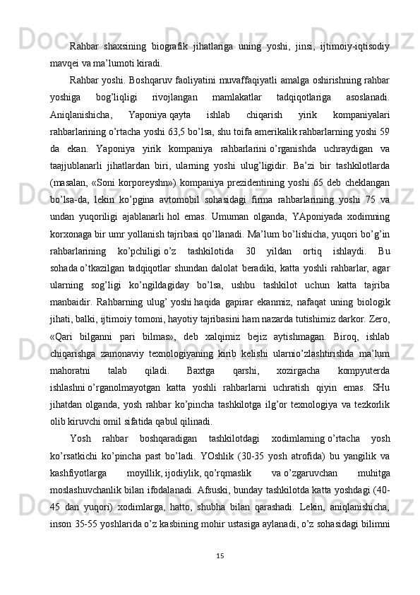 Rahbar   shaxsining   biografik   jihatlariga   uning   yoshi,   jinsi,   ijtimoiy-iqtisodiy
mavqei va ma’lumoti kiradi.
Rahbar yoshi. Boshqaruv faoliyatini muvaffaqiyatli amalga oshirishning rahbar
yoshiga   bog’liqligi   rivojlangan   mamlakatlar   tadqiqotlariga   asoslanadi.
Aniqlanishicha,   Yaponiya   qayta   ishlab   chiqarish   yirik   kompaniyalari
rahbarlarining   o’rtacha yoshi 63,5 bo’lsa, shu toifa amerikalik rahbarlarning yoshi 59
da   ekan.   Yaponiya   yirik   kompaniya   rahbarlarini   o’rganishda   uchraydigan   va
taajjublanarli   jihatlardan   biri,   ularning   yoshi   ulug’ligidir.   Ba’zi   bir   tashkilotlarda
(masalan,   «Soni   korporeyshn»)   kompaniya   prezidentining   yoshi   65   deb   cheklangan
bo’lsa-da,   lekin   ko’pgina   avtomobil   sohasidagi   firma   rahbarlarining   yoshi   75   va
undan   yuqoriligi   ajablanarli   hol   emas.   Umuman   olganda,   YAponiyada   xodimning
korxonaga bir umr yollanish tajribasi   qo’llanadi. Ma’lum bo’lishicha, yuqori bo’g’in
rahbarlarining   ko’pchiligi   o’z   tashkilotida   30   yildan   ortiq   ishlaydi.   Bu
sohada   o’tkazilgan   tadqiqotlar   shundan   dalolat   beradiki,   katta   yoshli   rahbarlar,   agar
ularning   sog’ligi   ko’ngildagiday   bo’lsa,   ushbu   tashkilot   uchun   katta   tajriba
manbaidir.   Rahbarning   ulug’   yoshi   haqida   gapirar   ekanmiz,   nafaqat   uning   biologik
jihati, balki, ijtimoiy tomoni,   hayotiy tajribasini   ham nazarda tutishimiz darkor. Zero,
«Qari   bilganni   pari   bilmas»,   deb   xalqimiz   bejiz   aytishmagan.   Biroq,   ishlab
chiqarishga   zamonaviy   texnologiyaning   kirib   kelishi   ularnio’zlashtirishda   ma’lum
mahoratni   talab   qiladi.   Baxtga   qarshi,   xozirgacha   kompyuterda
ishlashni   o’rganolmayotgan   katta   yoshli   rahbarlarni   uchratish   qiyin   emas.   SHu
jihatdan   olganda,   yosh   rahbar   ko’pincha   tashkilotga   ilg’or   texnologiya   va   tezkorlik
olib kiruvchi omil sifatida   qabul   qilinadi.
Yosh   rahbar   boshqaradigan   tashkilotdagi   xodimlarning   o’rtacha   yosh
ko’rsatkichi   ko’pincha   past   bo’ladi.   YOshlik   (30-35   yosh   atrofida)   bu   yangilik   va
kashfiyotlarga   moyillik,   ijodiylik,   qo’rqmaslik   va   o’zgaruvchan   muhitga
moslashuvchanlik bilan ifodalanadi. Afsuski, bunday tashkilotda katta yoshdagi (40-
45   dan   yuqori)   xodimlarga,   hatto,   shubha   bilan   qarashadi.   Lekin,   aniqlanishicha,
inson 35-55 yoshlarida   o’z kasbining mohir ustasiga aylanadi,   o’z sohasidagi bilimni
15 