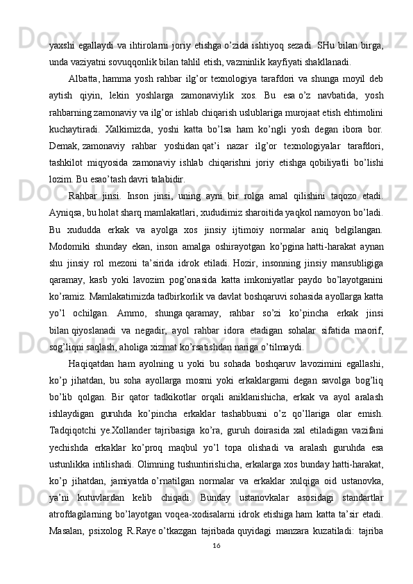 yaxshi   egallaydi   va   ihtirolarni   joriy   etishga   o’zida   ishtiyoq   sezadi.   SHu   bilan   birga,
unda vaziyatni sovuqqonlik bilan tahlil etish, vazminlik kayfiyati shakllanadi.
Albatta,   hamma   yosh   rahbar   ilg’or   texnologiya   tarafdori   va   shunga   moyil   deb
aytish   qiyin,   lekin   yoshlarga   zamonaviylik   xos.   Bu   esa   o’z   navbatida,   yosh
rahbarning zamonaviy va ilg’or ishlab chiqarish uslublariga murojaat etish ehtimolini
kuchaytiradi.   Xalkimizda,   yoshi   katta   bo’lsa   ham   ko’ngli   yosh   degan   ibora   bor.
Demak,   zamonaviy   rahbar   yoshidan   qat’i   nazar   ilg’or   texnologiyalar   tarafdori,
tashkilot   miqyosida   zamonaviy   ishlab   chiqarishni   joriy   etishga   qobiliyatli   bo’lishi
lozim. Bu esao’tash davri talabidir.
Rahbar   jinsi.   Inson   jinsi,   uning   ayni   bir   rolga   amal   qilishini   taqozo   etadi.
Ayniqsa, bu holat sharq mamlakatlari, xududimiz sharoitida yaqkol namoyon bo’ladi.
Bu   xududda   erkak   va   ayolga   xos   jinsiy   ijtimoiy   normalar   aniq   belgilangan.
Modomiki   shunday   ekan,   inson   amalga   oshirayotgan   ko’pgina   hatti-harakat   aynan
shu   jinsiy   rol   mezoni   ta’sirida   idrok   etiladi.   Hozir,   insonning   jinsiy   mansubligiga
qaramay,   kasb   yoki   lavozim   pog’onasida   katta   imkoniyatlar   paydo   bo’layotganini
ko’ramiz. Mamlakatimizda tadbirkorlik va davlat boshqaruvi sohasida ayollarga katta
yo’l   ochilgan.   Ammo,   shunga   qaramay,   rahbar   so’zi   ko’pincha   erkak   jinsi
bilan   qiyoslanadi   va   negadir,   ayol   rahbar   idora   etadigan   sohalar   sifatida   maorif,
sog’liqni saqlash, aholiga xizmat ko’rsatishdan nariga   o’tilmaydi.
Haqiqatdan   ham   ayolning   u   yoki   bu   sohada   boshqaruv   lavozimini   egallashi,
ko’p   jihatdan,   bu   soha   ayollarga   mosmi   yoki   erkaklargami   degan   savolga   bog’liq
bo’lib   qolgan.   Bir   qator   tadkikotlar   orqali   aniklanishicha,   erkak   va   ayol   aralash
ishlaydigan   guruhda   ko’pincha   erkaklar   tashabbusni   o’z   qo’llariga   olar   emish.
Tadqiqotchi   ye.Xollander   tajribasiga   ko’ra,   guruh   doirasida   xal   etiladigan   vazifani
yechishda   erkaklar   ko’proq   maqbul   yo’l   topa   olishadi   va   aralash   guruhda   esa
ustunlikka intilishadi. Olimning tushuntirishicha, erkalarga xos bunday   hatti-harakat,
ko’p   jihatdan,   jamiyatda   o’rnatilgan   normalar   va   erkaklar   xulqiga   oid   ustanovka,
ya’ni   kutuvlardan   kelib   chiqadi.   Bunday   ustanovkalar   asosidagi   standartlar
atrofdagilarning   bo’layotgan   voqea-xodisalarni   idrok   etishiga   ham   katta   ta’sir   etadi.
Masalan,   psixolog   R.Raye   o’tkazgan   tajribada   quyidagi   manzara   kuzatiladi:   tajriba
16