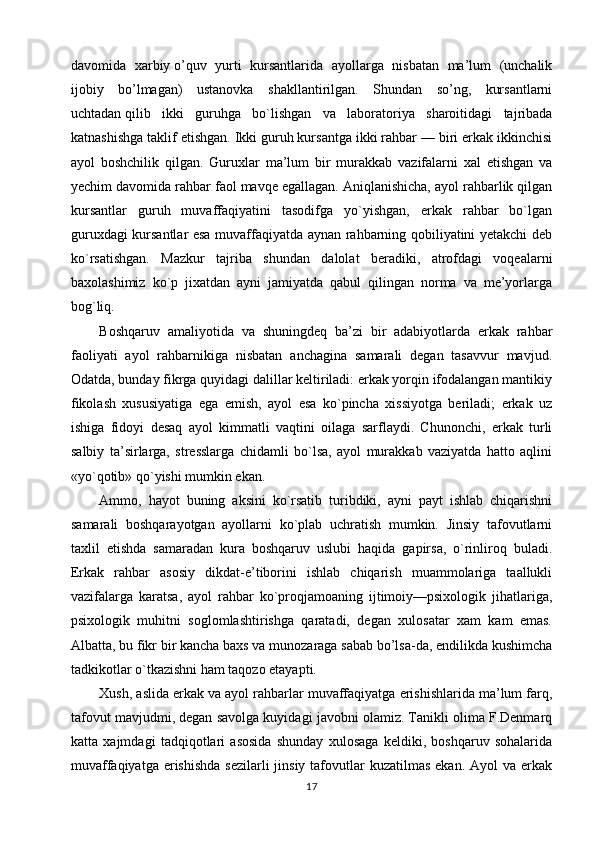 davomida   xarbiy   o’quv   yurti   kursantlarida   ayollarga   nisbatan   ma’lum   (unchalik
ijobiy   bo’lmagan)   ustanovka   shakllantirilgan.   Shundan   so’ng,   kursantlarni
uchtadan   qilib   ikki   guruhga   bo`lishgan   va   laboratoriya   sharoitidagi   tajribada
katnashishga taklif etishgan. Ikki guruh kursantga ikki rahbar — biri erkak ikkinchisi
ayol   boshchilik   qilgan.   Guruxlar   ma’lum   bir   murakkab   vazifalarni   xal   etishgan   va
yechim davomida rahbar faol mavqe egallagan. Aniqlanishicha, ayol rahbarlik qilgan
kursantlar   guruh   muvaffaqiyatini   tasodifga   yo`yishgan,   erkak   rahbar   bo`lgan
guruxdagi kursantlar esa muvaffaqiyatda aynan rahbarning qobiliyatini yetakchi deb
ko`rsatishgan.   Mazkur   tajriba   shundan   dalolat   beradiki,   atrofdagi   voqealarni
baxolashimiz   ko`p   jixatdan   ayni   jamiyatda   qabul   qilingan   norma   va   me’yorlarga
bog`liq.
Boshqaruv   amaliyotida   va   shuningdeq   ba’zi   bir   adabiyotlarda   erkak   rahbar
faoliyati   ayol   rahbarnikiga   nisbatan   anchagina   samarali   degan   tasavvur   mavjud.
Odatda, bunday fikrga quyidagi dalillar keltiriladi: erkak yorqin ifodalangan mantikiy
fikolash   xususiyatiga   ega   emish,   ayol   esa   ko`pincha   xissiyotga   beriladi;   erkak   uz
ishiga   fidoyi   desaq   ayol   kimmatli   vaqtini   oilaga   sarflaydi.   Chunonchi,   erkak   turli
salbiy   ta’sirlarga,   stresslarga   chidamli   bo`lsa,   ayol   murakkab   vaziyatda   hatto   aqlini
«yo`qotib» qo`yishi mumkin ekan.
Ammo,   hayot   buning   aksini   ko`rsatib   turibdiki,   ayni   payt   ishlab   chiqarishni
samarali   boshqarayotgan   ayollarni   ko`plab   uchratish   mumkin.   Jinsiy   tafovutlarni
taxlil   etishda   samaradan   kura   boshqaruv   uslubi   haqida   gapirsa,   o`rinliroq   buladi.
Erkak   rahbar   asosiy   dikdat-e’tiborini   ishlab   chiqarish   muammolariga   taallukli
vazifalarga   karatsa,   ayol   rahbar   ko`proqjamoaning   ijtimoiy—psixologik   jihatlariga,
psixologik   muhitni   soglomlashtirishga   qaratadi,   degan   xulosatar   xam   kam   emas.
Albatta, bu fikr bir kancha baxs va munozaraga sabab bo’lsa-da, endilikda kushimcha
tadkikotlar o`tkazishni ham taqozo etayapti.
Xush, aslida erkak va ayol rahbarlar muvaffaqiyatga erishishlarida ma’lum farq,
tafovut mavjudmi, degan savolga kuyidagi javobni olamiz. Tanikli olima F.Denmarq
katta   xajmdagi   tadqiqotlari   asosida   shunday   xulosaga   keldiki,   boshqaruv   sohalarida
muvaffaqiyatga erishishda  sezilarli  jinsiy  tafovutlar  kuzatilmas  ekan. Ayol  va erkak
17