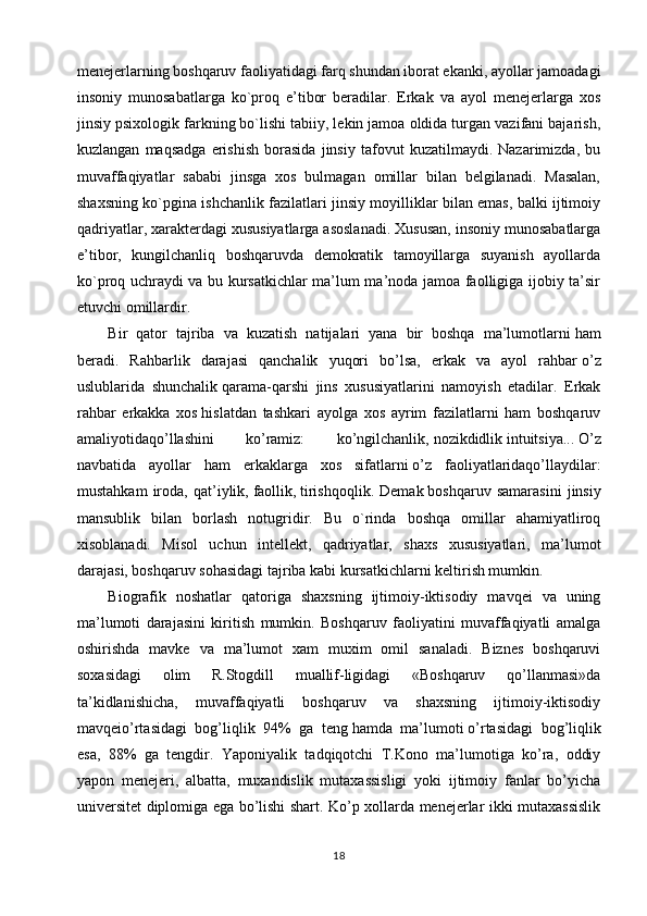 menejerlarning boshqaruv faoliyatidagi farq shundan iborat ekanki, ayollar jamoadagi
insoniy   munosabatlarga   ko`proq   e’tibor   beradilar.   Erkak   va   ayol   menejerlarga   xos
jinsiy psixologik farkning bo`lishi tabiiy, lekin jamoa oldida turgan vazifani bajarish,
kuzlangan   maqsadga   erishish   borasida   jinsiy   tafovut   kuzatilmaydi.   Nazarimizda,   bu
muvaffaqiyatlar   sababi   jinsga   xos   bulmagan   omillar   bilan   belgilanadi.   Masalan,
shaxsning ko`pgina ishchanlik fazilatlari jinsiy moyilliklar bilan emas, balki ijtimoiy
qadriyatlar, xarakterdagi xususiyatlarga asoslanadi. Xususan, insoniy munosabatlarga
e’tibor,   kungilchanliq   boshqaruvda   demokratik   tamoyillarga   suyanish   ayollarda
ko`proq uchraydi va bu kursatkichlar ma’lum ma’noda jamoa faolligiga ijobiy ta’sir
etuvchi omillardir.
Bir   qator   tajriba   va   kuzatish   natijalari   yana   bir   boshqa   ma’lumotlarni   ham
beradi.   Rahbarlik   darajasi   qanchalik   yuqori   bo’lsa,   erkak   va   ayol   rahbar   o’z
uslublarida   shunchalik   qarama-qarshi   jins   xususiyatlarini   namoyish   etadilar.   Erkak
rahbar   erkakka   xos   hislatdan   tashkari   ayolga   xos   ayrim   fazilatlarni   ham   boshqaruv
amaliyotidaqo’llashini   ko’ramiz:   ko’ngilchanlik,   nozikdidlik   intuitsiya...   O’z
navbatida   ayollar   ham   erkaklarga   xos   sifatlarni   o’z   faoliyatlaridaqo’llaydilar:
mustahkam   iroda,   qat’iylik,   faollik,   tirishqoqlik.   Demak   boshqaruv   samarasini   jinsiy
mansublik   bilan   borlash   notugridir.   Bu   o`rinda   boshqa   omillar   ahamiyatliroq
xisoblanadi.   Misol   uchun   intellekt,   qadriyatlar,   shaxs   xususiyatlari,   ma’lumot
darajasi, boshqaruv sohasidagi tajriba kabi kursatkichlarni keltirish mumkin.
Biografik   noshatlar   qatoriga   shaxsning   ijtimoiy-iktisodiy   mavqei   va   uning
ma’lumoti   darajasini   kiritish   mumkin.   Boshqaruv   faoliyatini   muvaffaqiyatli   amalga
oshirishda   mavke   va   ma’lumot   xam   muxim   omil   sanaladi.   Biznes   boshqaruvi
soxasidagi   olim   R.Stogdill   muallif-ligidagi   «Boshqaruv   qo’llanmasi»da
ta’kidlanishicha,   muvaffaqiyatli   boshqaruv   va   shaxsning   ijtimoiy-iktisodiy
mavqeio’rtasidagi   bog’liqlik   94%   ga   teng   hamda   ma’lumoti   o’rtasidagi   bog’liqlik
esa,   88%   ga   tengdir.   Yaponiyalik   tadqiqotchi   T.Kono   ma’lumotiga   ko’ra,   oddiy
yapon   menejeri,   albatta,   muxandislik   mutaxassisligi   yoki   ijtimoiy   fanlar   bo’yicha
universitet diplomiga ega bo’lishi shart. Ko’p xollarda menejerlar ikki mutaxassislik
18 