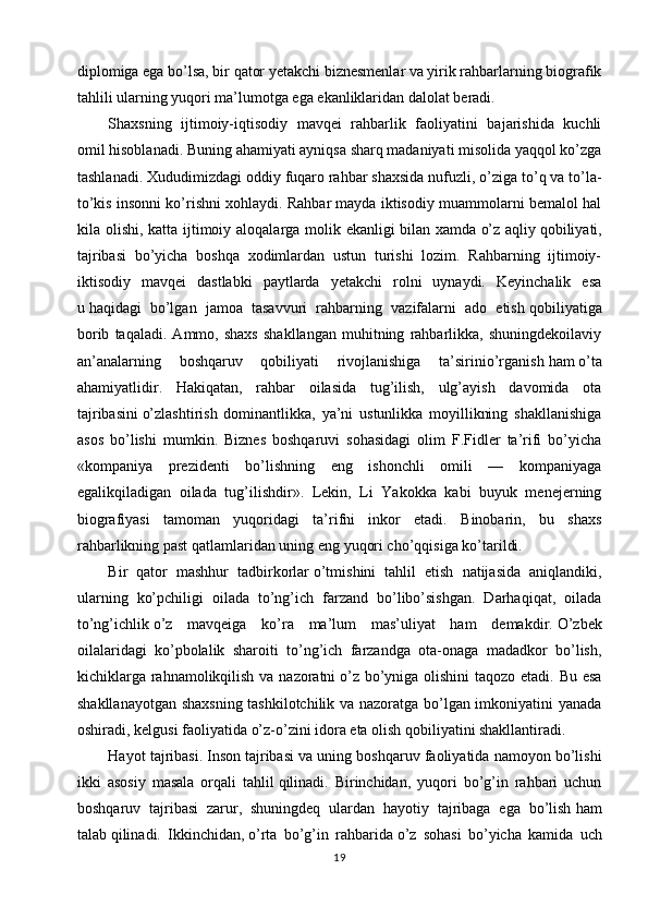 diplomiga ega bo’lsa, bir   qator yetakchi biznesmenlar va yirik rahbarlarning biografik
tahlili ularning yuqori ma’lumotga ega ekanliklaridan dalolat beradi.
Shaxsning   ijtimoiy-iqtisodiy   mavqei   rahbarlik   faoliyatini   bajarishida   kuchli
omil   hisoblanadi. Buning ahamiyati ayniqsa sharq madaniyati misolida yaqqol ko’zga
tashlanadi. Xududimizdagi oddiy fuqaro rahbar shaxsida nufuzli,   o’ziga to’q va to’la-
to’kis insonni ko’rishni xohlaydi. Rahbar mayda iktisodiy muammolarni bemalol hal
kila olishi, katta ijtimoiy aloqalarga molik ekanligi bilan xamda   o’z aqliy   qobiliyati,
tajribasi   bo’yicha   boshqa   xodimlardan   ustun   turishi   lozim.   Rahbarning   ijtimoiy-
iktisodiy   mavqei   dastlabki   paytlarda   yetakchi   rolni   uynaydi.   Keyinchalik   esa
u   haqidagi   bo’lgan   jamoa   tasavvuri   rahbarning   vazifalarni   ado   etish   qobiliyatiga
borib   taqaladi.   Ammo,   shaxs   shakllangan   muhitning   rahbarlikka,   shuningdekoilaviy
an’analarning   boshqaruv   qobiliyati   rivojlanishiga   ta’sirinio’rganish   ham   o’ta
ahamiyatlidir.   Hakiqatan,   rahbar   oilasida   tug’ilish,   ulg’ayish   davomida   ota
tajribasini   o’zlashtirish   dominantlikka,   ya’ni   ustunlikka   moyillikning   shakllanishiga
asos   bo’lishi   mumkin.   Biznes   boshqaruvi   sohasidagi   olim   F.Fidler   ta’rifi   bo’yicha
«kompaniya   prezidenti   bo’lishning   eng   ishonchli   omili   —   kompaniyaga
egalikqiladigan   oilada   tug’ilishdir».   Lekin,   Li   Yakokka   kabi   buyuk   menejerning
biografiyasi   tamoman   yuqoridagi   ta’rifni   inkor   etadi.   Binobarin,   bu   shaxs
rahbarlikning past   qatlamlaridan uning eng yuqori cho’qqisiga ko’tarildi.
Bir   qator   mashhur   tadbirkorlar   o’tmishini   tahlil   etish   natijasida   aniqlandiki,
ularning   ko’pchiligi   oilada   to’ng’ich   farzand   bo’libo’sishgan.   Darhaqiqat,   oilada
to’ng’ichlik   o’z   mavqeiga   ko’ra   ma’lum   mas’uliyat   ham   demakdir.   O’zbek
oilalaridagi   ko’pbolalik   sharoiti   to’ng’ich   farzandga   ota-onaga   madadkor   bo’lish,
kichiklarga rahnamolikqilish va nazoratni   o’z bo’yniga olishini  taqozo etadi. Bu esa
shakllanayotgan shaxsning tashkilotchilik va nazoratga bo’lgan imkoniyatini yanada
oshiradi, kelgusi faoliyatida   o’z-o’zini idora eta olish qobiliyatini shakllantiradi.
Hayot tajribasi. Inson   tajribasi va uning boshqaruv faoliyatida namoyon bo’lishi
ikki   asosiy   masala   orqali   tahlil   qilinadi.   Birinchidan,   yuqori   bo’g’in   rahbari   uchun
boshqaruv   tajribasi   zarur,   shuningdeq   ulardan   hayotiy   tajribaga   ega   bo’lish   ham
talab   qilinadi.   Ikkinchidan,   o’rta   bo’g’in   rahbarida   o’z   sohasi   bo’yicha   kamida   uch
19 