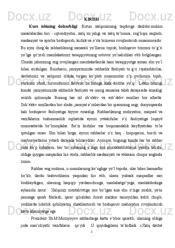 KIRISH
Kurs   ishining   dolzarbligi :   Butun   xalqimizning   taqdiriga   daxldor   muhim
masalalardan   biri   -   iqtisodiyotni,   xalq   xo`jaligi   va   xalq   ta’limini,   sog’liqni   saqlash,
madaniyat va sportni boshqarish, kichik va o’rta biznesni rivojlantirish muammosidir.
Bu   ayni   chog’da   rahbarlikning   samarali   yo’llarini   topish,   boshqaruv   tizimini   to’g’ri
yo’lga   qo’yish   mamlakatimiz   taraqqiyotining   ustuvor   yo’nalishlari   etib   belgilangan.
Chunki  jahonning eng rivojlangan mamlakatlarida ham  taraqqiyotga aynan shu yo’l
bilan   erishilgan.   Binobarin,   jamiyatimizda   rahbarlik   faoliyati   to`g`ri   rejalashtirilsa,
davlatimiz   va   xalqimiz   oldida   turgan   ko’plab   muammolar   o’z   yechimini   topib,
yurtimiz   obod,   turmushimiz   farovon   bo’lishiga   shak-shubha   yo’q.     Lekin   hozirgi
kunda   jamiyatimizda rahbarlik faoliyati va uning samarasi talab darajasida emasligi
sezilib   qolmoqda.   Buning   har   xil   ob’ektiv   va   sub’ektiv   omillari   bor   albatta.
Sub’ektiv omillardan biri shuki, jamiyat a’zolaridan bir qismining ongi, dunyoqarashi
hali   boshqaruv   faoliyatiga   tayyor   emasligi.   Rahbarlikning   mohiyatini,   maqsad   va
vazifalarini   tushunmaslik   oqibatida   ayrim   yetakchilar   o’z   faoliyatiga   loqayd
munosabatda   bo’lmoqdalar.   Ba’zi   kishilar   esa   boqimandalik   kayfiyatidan   to’la
qutulgan   emas.   Shu   bilan   birga,   ayrim   rahbarlar   o’z   haq   -   huquqarini,   burch   va
majburiyatlarini yetarli darajada bilmaydilar. Ayniqsa, bugungi kunda har bir rahbar
juda   ko’p   sohalarni,   har   bir   sohaning   o’ziga   xos   murakkabliklarini   yaxshi   bilishi,
oldiga quygan maqsadini his etishi, rahbarlik madaniyati va etikasini chuqur anglashi
lozim.
Rahbar eng muhimi, u insonlarning ko‘ngliga yo‘l topishi, ular bilan hamnafas
bo‘lib,   dardu   tashvishlarini   yaqindan   his   etib,   ularni   yuksak   maqsadlar   sari
boshlaydigan,   ularning   haqiqiy   yordamchisiga,   maslahatgo‘yiga,   maslakdoshiga
aylanishi   zarur.     Xalqimiz   mentalitetiga   xos   bo‘lgan   ana   shu   o‘ziga   xoslik,   ya'ni
jamoaga   qarab   fikrlash,   qaror   qilishdan   iborat   mazkur   tamoyildan   kelib   chiqib,
yoshlarda   liderlik   qobiliyatini   shakllantirish   va   boshqaruv   mahoratini   rivojlantirish
katta ahamiyatga ega.
Prezident   Sh.M.Mirziyoyev   rahbarlarga   katta   e’tibor   qaratib,   ularning   oldiga
juda   mas’uliyatli   vazifalarni     qo`ydi.     U   quyidagilarni   ta’kidladi:   «Xalq   davlat
2 