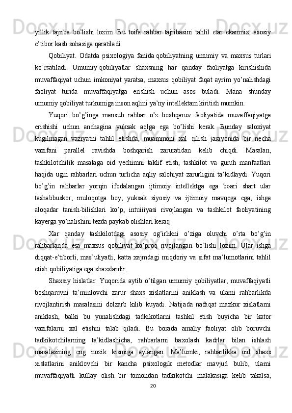yillik   tajriba   bo’lishi   lozim.   Bu   toifa   rahbar   tajribasini   tahlil   etar   ekanmiz,   asosiy
e’tibor kasb sohasiga   qaratiladi.
Qobiliyat.   Odatda   psixologiya   fanida   qobiliyatning   umumiy   va   maxsus   turlari
ko’rsatiladi.   Umumiy   qobiliyatlar   shaxsning   har   qanday   faoliyatga   kirishishida
muvaffaqiyat   uchun   imkoniyat   yaratsa,   maxsus   qobiliyat   faqat   ayrim   yo’nalishdagi
faoliyat   turida   muvaffaqiyatga   erishish   uchun   asos   buladi.   Mana   shunday
umumiy   qobiliyat turkumiga inson aqlini ya’ny intellektam kiritish mumkin.
Yuqori   bo’g’inga   mansub   rahbar   o’z   boshqaruv   faoliyatida   muvaffaqiyatga
erishishi   uchun   anchagina   yuksak   aqlga   ega   bo’lishi   kerak.   Bunday   saloxiyat
kugilmagan   vaziyatni   tahlil   etishda,   muammoni   xal   qilish   jarayonida   bir   necha
vazifani   parallel   ravishda   boshqarish   zaruratidan   kelib   chiqdi.   Masalan,
tashkilotchilik   masalaga   oid   yechimni   taklif   etish,   tashkilot   va   guruh   manfaatlari
haqida   ugin   rahbarlari   uchun   turlicha   aqliy   salohiyat   zarurligini   ta’kidlaydi.   Yuqori
bo’g’in   rahbarlar   yorqin   ifodalangan   ijtimoiy   intellektga   ega   b»ari   shart   ular
tashabbuskor,   muloqotga   boy,   yuksak   siyosiy   va   ijtimoiy   mavqega   ega,   ishga
aloqadar   tanish-bilishlari   ko’p,   intuiiiyasi   rivojlangan   va   tashkilot   faoliyatining
kayerga yo’nalishini tezda paykab olishlari keraq
Xar   qanday   tashkilotdagi   asosiy   og’irlikni   o’ziga   oluvchi   o’rta   bo’g’in
rahbarlarida   esa   maxsus   qobiliyat   ko’proq   rivojlangan   bo’lishi   lozim.   Ular   ishga
diqqat-e’tiborli,   mas’uliyatli,   katta   xajmdagi   miqdoriy   va   sifat   ma’lumotlarini   tahlil
etish qobiliyatiga ega shaxslardir.
Shaxsiy   hislatlar.   Yuqorida   aytib   o’tilgan   umumiy   qobiliyatlar,   muvaffaqiyatli
boshqaruvni   ta’minlovchi   zarur   shaxs   xislatlarini   aniklash   va   ularni   rahbarlikda
rivojlantirish   masalasini   dolzarb   kilib   kuyadi.   Natijada   nafaqat   mazkur   xislatlarni
aniklash,   balki   bu   yunalishdagi   tadkikotlarni   tashkil   etish   buyicha   bir   kator
vazifalarni   xal   etishni   talab   qiladi.   Bu   borada   amaliy   faoliyat   olib   boruvchi
tadkikotchilarning   ta’kidlashicha,   rahbarlarni   baxolash   kadrlar   bilan   ishlash
masalasining   eng   nozik   kismiga   aylangan.   Ma’lumki,   rahbarlikka   oid   shaxs
xislatlarini   aniklovchi   bir   kancha   psixologik   metodlar   mavjud   bulib,   ularni
muvaffaqiyatli   kullay   olish   bir   tomondan   tadkikotchi   malakasiga   kelib   takalsa,
20 