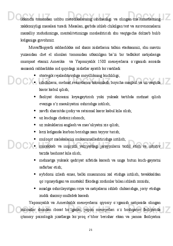 ikkinchi   tomondan   ushbu   metodikalarning   ishchanligi   va   olingan   ma’lumotlarning
xakkoniyligi masalasi turadi. Masalan, garbda ishlab chikilgan test va surovnomalarni
maxalliy   xududimizga,   mentalitetimizga   moslashtirish   shu   vaqtgacha   dolzarb   bulib
kelganiga guvohmiz.
Muvaffaqiyatli   rahbarlikka   oid   shaxs   xislatlarini   talkin   etarkanmiz,   shu   mavzu
yuzasidan   chet   el   olimlari   tomonidan   utkazilgan   ba’zi   bir   tadkikot   natijalariga
murojaat   etamiz.   Amerika     va   Yaponiyalik   1500   menejerlarni   o`rganish   asosida
samarali rahbarlikka oid quyidagi xislatlar ajratib ko`rsatiladi:
 strategik rejalashtirvshga moyillikning kuchliligi;
 ishchilarni, mehnat resurelarini taksimlash buyicha maqbul va uz vaqtida
karor kabul qilish;
 faoliyat   doirasini   keyagaytirish   yoki   yuksak   tartibda   mehnat   qilish
evaziga o’z masuliyatini oshirishga intilish;
 xavfli sharoitda ijodiy va ratsional karor kabul kila olish;
 uz kuchiga cheksiz ishonch;
 uz xukuklarini anglash va mas’uliyatni xis qilish;
 kezi kelganda kurbon berishga xam tayyor turish;
 muloqot malakalarini mukammallashtirishga intilish;
 murakkab   va   inqirozli   vaziyatdagi   jarayonlarni   taxlil   etish   va   intuitiv
tarzda bashorat kila olish;
 mehnatga   yuksak   qadriyat   sifatida   karash   va   unga   butun   kuch-gayratni
safarbar etish;
 aybdorni   izlash   emas,   balki   muammoni   xal   etishga   intilish,   tavakkaldan
qo`rqmaydigan va mustakil fikodagi xodimlar bilan ishlash xoxishi;
 amalga oshirilayotgan roya va natijalarni ishlab chikarishga, joriy etishga
xuddi shaxsiy mulkdek karash.
Yaponiyalik   va   Amerikalik   menejerlarni   qiyosiy   o`rganish   natijasida   olingan
xulosalar   shundan   iborat   bo`lganki,   yapon   menejerlari   o`z   boshqaruv   faoliyatida
ijtimoiy   psixologik   jixatlarga   ko`proq   e’tibor   berishar   ekan   va   jamoa   faoliyatini
21