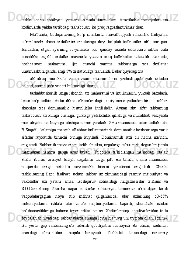 tashkil   etish   qobiliyati   yetakchi   o`rinda   turar   ekan   Amerikalik   menejerlar   esa
xodimlarda yakka tartibdagi tashabbusni ko`proq ragbatlantirishar ekan.
Ma’lumki,   boshqaruvning   ko`p   sohalarida   muvaffaqiyatli   rahbarlik   faoliyatini
ta’minlovchi   shaxs   xislatlarini   aniklashga   doyr   ko`plab   tadkikotlar   olib   borilgan.
Jumladan,   utgan   ayerning   50-yillarida,   xar   qanday   soxada   uddaburro   rahbar   bula
olishlikka   tegishli   xislatlar   mavzuida   yuzdan   ortiq   tadkikotlar   utkazildi.   Natijada,
boshqaruvni   mukammal   ijro   etuvchi   xamma   rahbarlarga   xos   fazilatlar
umumlashtirilganda, atigi 5% xislat kuzga tashlandi. Bular quyidagicha:
akl-idroq   murakkab   va   mavxum   muammolarni   yechish   qobiliyati   urtadan
baland, ammo juda yuqori bulmasligi shart;
tashabbuskorlik uziga ishonch, uz mahoratini  va intilishlarini yuksak baxolash,
lekin ko`p tadkiqotchilar  dikdat-e’tiborlaridagi  asosiy  xususiyatlardan biri — rahbar
shaxsiga   xos   dominantlik   (ustunlik)ka   intilishdir.   Aynan   shu   sifat   rahbarning
tashabbusni uz kuliga olishiga, guruxga yetakchilik qilishiga va murakkab vaziyatda
mas’uliyatni   uz   buyniga   olishiga   zamin   yaratadi.   SHu   munosabat   bilan   tadkikotchi
R.Stogdill kalamiga mansub «Rahbar kullanmasi»da dominantlik boshqaruvga zarur
sifatlar   ruyxatida   birinchi   o`ringa   kuyiladi.   Dominantlik   suzi   bir   necha   ma’noni
anglatadi. Rahbarlik mavzusidan kelib chikilsa, uzgalarga ta’sir etish degan bir jumla
mazmunan   hamma   gapga   asos   buladi.   Yuqorida   ta’kidlangan   ma’nodagi   «ta’sir
etish»   iborasi   xissiyot   tufayli   uzgalarni   uziga   jalb   eta   bilish,   o’zaro   munosabat
natijasida   uziga   nisbatan   xayrixoxlik   hissini   yaratishni   anglatadi.   Chunki
tashkilotning   ilgor   faoliyati   uchun   rahbar   uz   zimmasidagi   rasmiy   majburiyat   va
vakolatlar   uzi   yetarli   emas.   Boshqaruv   sohasidagi   mugaxassislar   G.Kuns   va
S.O.Donnelning   fikricha   «agar   xodimlar   rahbariyat   tomonidan   o’rnatilgan   tartib
vaqoidalargagina   rioya   etib   mehnat   qilganlarida,   ular   uzlarining   60-65%
imkoniyatlarini   ishlata   olar   va   o’z   majburiyatlarini   bajarib,   shunchaki   ishdan
bo’shamasliklariga   bahona   topar   edilar,   xolos.   Xodimlarning   qobiliyatlaridan   to’la
foydalanish niyatidagi rahbar ularda shunga loyiq his tuyg`uni uyg’ota olishi lozim».
Bu   yerda   gap   rahbarning   o’z   liderlik   qobiliyatini   namoyish   eta   olishi,   xodimlar
orasidagi   obru-e’tibori   haqida   borayapti.   Tashkilot   doirasidagi   norasmiy
22 