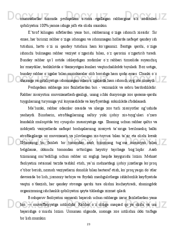 munosabatlar   tizimida   peshqadam   o`rinni   egallagan   rahbargina   o’z   xodimlari
qobiliyatini 100% jamoa ishiga jalb eta olishi mumkin.
E’tirof   kilingan   sifatlardan   yana   biri,   rahbarning   o`ziga   ishonch   xissidir.   Sir
emas, har birimiz rahbar o`ziga ishongan va ishonmagan hollarda nafaqat qanday ish
tutishini,   hatto   o`zi   ni   qanday   tutishini   ham   ko`rganmiz.   Baxtga   qarshi,   o`ziga
ishonchi   bulmagan   rahbar   vaziyat   o`zgarishi   bilan,   o`z   qarorini   o`zgartirib   turadi.
Bunday   rahbar   qo`l   ostida   ishlaydigan   xodimlar   o`z   rahbari   timsolida   suyanchiq
ko`rmaydilar, tashkilotda o`tkazayotgan kunlari vaqtinchalikdek tuyuladi. Boz ustiga,
bunday rahbar o`zgalar bilan muzokaralar olib borishga ham qodir emas. Chunki o`z
shaxsiga va qobiliyatiga ishonmagan odam o`zgalarda ham ishonch uyg`ota olmaydi.
Peshqadam   rahbarga   xos   fazilatlardan   biri   -   vazminlik   va   sabru   bardoshlikdir.
Rahbar  xissiyotini   muvozanatlash-ganligi,  uning  ichki  dunyosiga   xos  qarama-qarshi
tuygularning turyoniga yul kuymaslikda va kayfiyatdagi sokinlikda ifodalanadi.
Ma’lumki,   rahbar   odamlar   orasida   va   ularga   xos   turli   xissiyotlar   og’ushida
yashaydi.   Binobarin,   atrofdagilarning   salbiy   yoki   ijobiy   xis-tuyg’ulari   o’zaro
kundalik   muloqotda   tez   «yuqish»   xususiyatiga   ega.   Shuning   uchun   rahbar   qaltis   va
ziddiyatli   vaziyatlarda   nafaqat   boshqalarning   xissiyeti   ta’siriga   berilmasliq   balki
atrofdagilarga   uz   muvozanati   va   jilovlangan   xis-tuyrusi   bilan   ta’sir   eta   olishi   kerak
SHaxsning   bu   fazilati   bir   tomondan   asab   tizimining   tug`ma   xususiyati   bilan
belgilansa,   ikkinchi   tomondan   orttirilgan   hayotiy   tajribaga   bog`liqdir.   Asab
tizimining   mu’tadilligi   uchun   rahbar   uz   sogligi   haqida   kaygurishi   lozim.   Mehnat
faoliyatini   ratsional   tarzda   tashkil   etish,   ya’ni   mehnatdagi   ijobiy   jixatlarga   ko`proq
e’tibor berish, noxush vaziyatlarni donolik bilan bartaraf etish, ko`proq yaqin do`stlar
davrasida bo`lish, jismoniy tarbiya va foydali mashgulotlarga ishkibozlik kayfiyatida
vaqtni   o`tkazish,   har   qanday   stressga   qarshi   tura   olishni   kuchaytiradi,   shuningdek
organizmning ishchanlik qobiliyatini qayta tiklashga xizmat qiladi.
Boshqaruv faoliyatini samarali bajarish uchun rahbarga zarur fazilatlardan yana
biri   —   muvaffaqiyatga   intilishdir.   Rahbar   o`z   oldiga   maqsad   qo`ya   olishi   va   uni
bajarishga   o`rinishi   lozim.   Umuman   olganda,   insonga   xos   intilishni   ikki   toifaga
bo`lish mumkin:
23