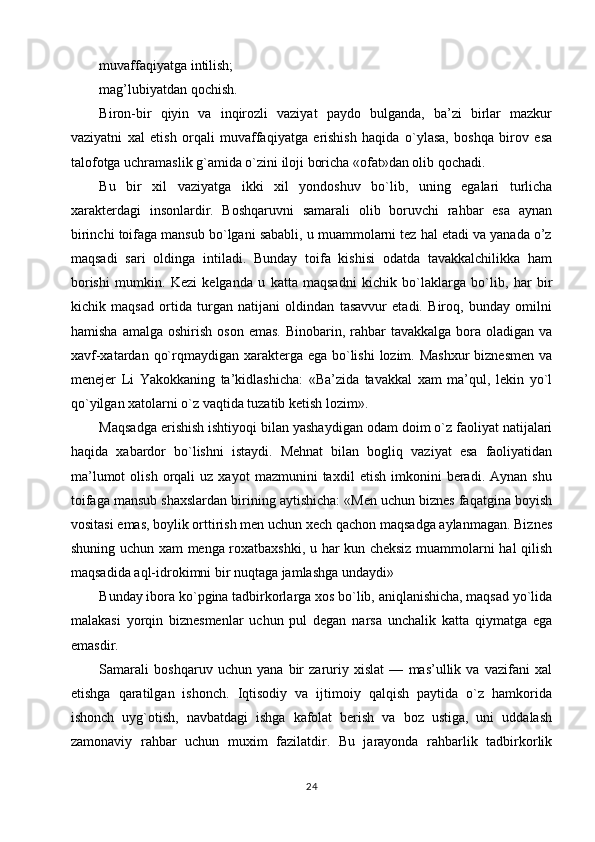 muvaffaqiyatga intilish;
mag’lubiyatdan qochish.
Biron-bir   qiyin   va   inqirozli   vaziyat   paydo   bulganda,   ba’zi   birlar   mazkur
vaziyatni   xal   etish   orqali   muvaffaqiyatga   erishish   haqida   o`ylasa,   boshqa   birov   esa
talofotga uchramaslik g`amida o`zini iloji boricha «ofat»dan olib qochadi.
Bu   bir   xil   vaziyatga   ikki   xil   yondoshuv   bo`lib,   uning   egalari   turlicha
xarakterdagi   insonlardir.   Boshqaruvni   samarali   olib   boruvchi   rahbar   esa   aynan
birinchi toifaga mansub bo`lgani sababli, u muammolarni tez hal etadi va yanada o’z
maqsadi   sari   oldinga   intiladi.   Bunday   toifa   kishisi   odatda   tavakkalchilikka   ham
borishi   mumkin.   Kezi   kelganda   u   katta   maqsadni   kichik   bo`laklarga   bo`lib,   har   bir
kichik   maqsad   ortida   turgan   natijani   oldindan   tasavvur   etadi.   Biroq,   bunday   omilni
hamisha  amalga  oshirish  oson  emas.  Binobarin, rahbar  tavakkalga  bora  oladigan va
xavf-xatardan qo`rqmaydigan xarakterga ega bo`lishi  lozim. Mashxur  biznesmen  va
menejer   Li   Yakokkaning   ta’kidlashicha:   «Ba’zida   tavakkal   xam   ma’qul,   lekin   yo`l
qo`yilgan xatolarni o`z vaqtida tuzatib ketish lozim».
Maqsadga erishish ishtiyoqi bilan yashaydigan odam doim o`z faoliyat natijalari
haqida   xabardor   bo`lishni   istaydi.   Mehnat   bilan   bogliq   vaziyat   esa   faoliyatidan
ma’lumot   olish   orqali   uz  xayot   mazmunini   taxdil   etish   imkonini   beradi.  Aynan   shu
toifaga mansub shaxslardan birining aytishicha: «Men uchun biznes faqatgina boyish
vositasi emas, boylik orttirish men uchun xech qachon maqsadga aylanmagan. Biznes
shuning uchun xam menga roxatbaxshki, u har kun cheksiz muammolarni hal qilish
maqsadida aql-idrokimni bir nuqtaga jamlashga undaydi»
Bunday ibora ko`pgina tadbirkorlarga xos bo`lib, aniqlanishicha, maqsad yo`lida
malakasi   yorqin   biznesmenlar   uchun   pul   degan   narsa   unchalik   katta   qiymatga   ega
emasdir.
Samarali   boshqaruv   uchun   yana   bir   zaruriy   xislat   —   mas’ullik   va   vazifani   xal
etishga   qaratilgan   ishonch.   Iqtisodiy   va   ijtimoiy   qalqish   paytida   o`z   hamkorida
ishonch   uyg`otish,   navbatdagi   ishga   kafolat   berish   va   boz   ustiga,   uni   uddalash
zamonaviy   rahbar   uchun   muxim   fazilatdir.   Bu   jarayonda   rahbarlik   tadbirkorlik
24 