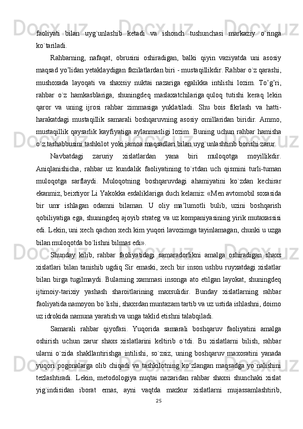 faoliyati   bilan   uyg`unlashib   ketadi   va   ishonch   tushunchasi   markaziy   o`ringa
ko`tariladi.
Rahbarning,   nafaqat,   obrusini   oshiradigan,   balki   qiyin   vaziyatda   uni   asosiy
maqsad yo’lidan yetaklaydigan fazilatlardan biri - mustaqillikdir. Rahbar o`z qarashi,
mushoxada   layoqati   va   shaxsiy   nuktai   nazariga   egalikka   intilishi   lozim.   To’g’ri,
rahbar   o`z   hamkasblariga,   shuningdeq   maslaxatchilariga   quloq   tutishi   keraq   lekin
qaror   va   uning   ijrosi   rahbar   zimmasiga   yuklatiladi.   Shu   bois   fikrlash   va   hatti-
harakatdagi   mustaqillik   samarali   boshqaruvning   asosiy   omillaridan   biridir.   Ammo,
mustaqillik qaysarlik  kayfiyatiga  aylanmasligi   lozim. Buning  uchun  rahbar   hamisha
o`z tashabbusini tashkilot yoki jamoa maqsadlari bilan uyg`unlashtirib borishi zarur.
Navbatdagi   zaruriy   xislatlardan   yana   biri   muloqotga   moyillikdir.
Aniqlanishicha,   rahbar   uz   kundalik   faoliyatining   to`rtdan   uch   qismini   turli-tuman
muloqotga   sarflaydi.   Muloqotning   boshqaruvdagi   ahamiyatini   ko`zdan   kechirar
ekanmiz, beixtiyor Li Yakokka esdaliklariga duch kelamiz: «Men avtomobil soxasida
bir   umr   ishlagan   odamni   bilaman.   U   oliy   ma’lumotli   bulib,   uzini   boshqarish
qobiliyatiga ega, shuningdeq ajoyib strateg va uz kompaniyasining yirik mutaxassisi
edi. Lekin, uni xech qachon xech kim yuqori lavozimga tayinlamagan, chunki u uzga
bilan muloqotda bo`lishni bilmas edi».
Shunday   kilib,   rahbar   faoliyatidagi   samaradorlikni   amalga   oshiradigan   shaxs
xislatlari   bilan   tanishib   ugdiq   Sir   emaski,   xech   bir   inson   ushbu   ruyxatdagi   xislatlar
bilan   birga   tugilmaydi.   Bularning   xammasi   insonga   ato   etilgan   layokat,   shuningdeq
ijtimoiy-tarixiy   yashash   sharoitlarining   maxsulidir.   Bunday   xislatlarning   rahbar
faoliyatida namoyon bo`lishi, shaxsdan muntazam tartib va uz ustida ishlashni, doimo
uz idrokida namuna yaratish va unga taklid etishni talabqiladi.
Samarali   rahbar   qiyofasi.   Yuqorida   samarali   boshqaruv   faoliyatini   amalga
oshirish   uchun   zarur   shaxs   xislatlarini   keltirib   o`tdi.   Bu   xislatlarni   bilish,   rahbar
ularni   o`zida   shakllantirishga   intilishi,   so`zsiz,   uning   boshqaruv   maxoratini   yanada
yuqori   pogonalarga   olib   chiqadi   va   tashkilotning   ko`zlangan   maqsadga   yo`nalishini
tezlashtiradi.   Lekin,   metodologiya   nuqtai   nazaridan   rahbar   shaxsi   shunchaki   xislat
yig`indisidan   iborat   emas,   ayni   vaqtda   mazkur   xislatlarni   mujassamlashtirib,
25