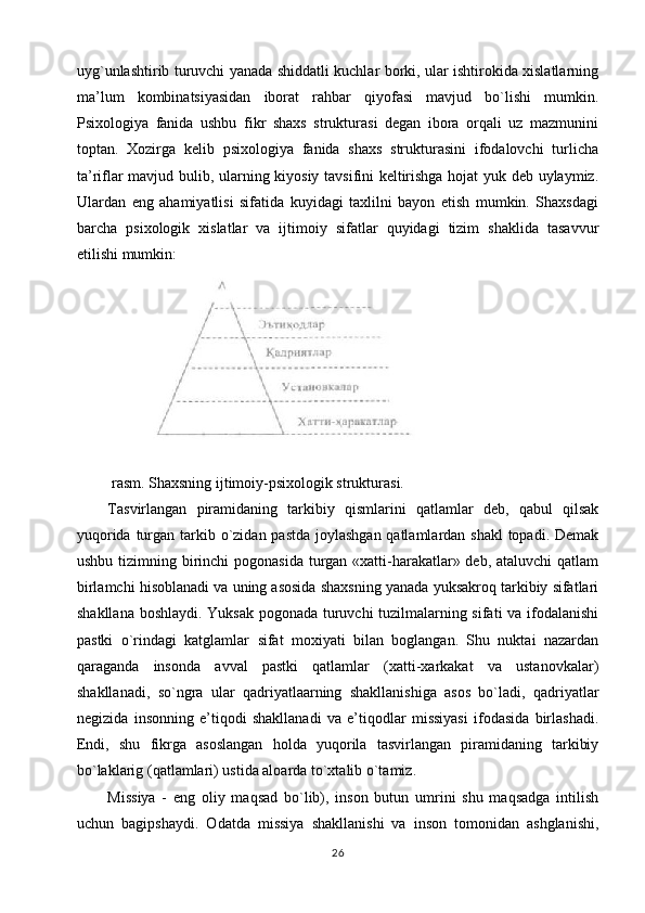 uyg`unlashtirib turuvchi yanada shiddatli kuchlar borki, ular ishtirokida xislatlarning
ma’lum   kombinatsiyasidan   iborat   rahbar   qiyofasi   mavjud   bo`lishi   mumkin.
Psixologiya   fanida   ushbu   fikr   shaxs   strukturasi   degan   ibora   orqali   uz   mazmunini
toptan.   Xozirga   kelib   psixologiya   fanida   shaxs   strukturasini   ifodalovchi   turlicha
ta’riflar mavjud bulib, ularning kiyosiy tavsifini keltirishga hojat yuk deb uylaymiz.
Ulardan   eng   ahamiyatlisi   sifatida   kuyidagi   taxlilni   bayon   etish   mumkin.   Shaxsdagi
barcha   psixologik   xislatlar   va   ijtimoiy   sifatlar   quyidagi   tizim   shaklida   tasavvur
etilishi mumkin:
  rasm.   Shaxsning ijtimoiy-psixologik strukturasi.
Tasvirlangan   piramidaning   tarkibiy   qismlarini   qatlamlar   deb,   qabul   qilsak
yuqorida turgan tarkib o`zidan pastda joylashgan qatlamlardan shakl  topadi. Demak
ushbu tizimning birinchi  pogonasida turgan «xatti-harakatlar» deb, ataluvchi  qatlam
birlamchi hisoblanadi va uning asosida shaxsning yanada yuksakroq tarkibiy sifatlari
shakllana boshlaydi. Yuksak pogonada turuvchi tuzilmalarning sifati va ifodalanishi
pastki   o`rindagi   katglamlar   sifat   moxiyati   bilan   boglangan.   Shu   nuktai   nazardan
qaraganda   insonda   avval   pastki   qatlamlar   (xatti-xarkakat   va   ustanovkalar)
shakllanadi,   so`ngra   ular   qadriyatlaarning   shakllanishiga   asos   bo`ladi,   qadriyatlar
negizida   insonning   e’tiqodi   shakllanadi   va   e’tiqodlar   missiyasi   ifodasida   birlashadi.
Endi,   shu   fikrga   asoslangan   holda   yuqorila   tasvirlangan   piramidaning   tarkibiy
bo`laklarig (qatlamlari) ustida aloarda to`xtalib o`tamiz.
Missiya   -   eng   oliy   maqsad   bo`lib),   inson   butun   umrini   shu   maqsadga   intilish
uchun   bagipshaydi.   Odatda   missiya   shakllanishi   va   inson   tomonidan   ashglanishi,
26