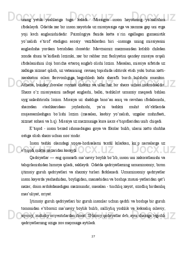 uning   yetuk   yoshlariga   tugri     keladi.       Missigya     inson   hayotining   yo’nalishini
ifodalaydi. Odatda xar bir inson xayotida uz missiyasiga ega va xamma gap uni erga
yoji   kech   anglanishidadir.   Psixologiya   fanida   katta   o`rin   egallagan   gumanistik
yo’nalish   e’tirof   etadigan   asosiy     vazifalardan   biri   -insonga   uning   missiyasini
anglashsha   yordam   berishdan   iboratdir.   Mavzuimiz   mazmunidan   kelshb   chikdan
xonda shuni  ta’kidlash lozimki, xar  bir  rahbar  zuz faoliyatini qanday missiya  orqali
ifodalanishini  iloji boricha ertaroq anglab olishi  lozim. Masalan,  missiya  sifatida uz
xalkiga xizmat qilish, uz vatanining    ravnaq topishida ishtirok etish yoki butun xatti-
xarakatini   oilasi   farovonligiga   bagishlash   kabi   sharafli   burch   bulshshi   mumkin.
Atbatta,   bunday   iboralar   ruyxati   cheksiz   va   ullar   har   bir   shaxs   uchun   individualdir.
Shaxs   o’z   missiyasimi   nafaqat   anglashi,   balki,   tashkilot   umumiy   maqsadi   bshlan
uyg`unlashtirishi   lozim.   Missiya   uz   shakliga   bino’an   aniq   va   ravshan   ifodalanishi,
shaxsdan   «tashkaridaa»   joylashishi,   ya’ni   tashkzi   muhit   ob’ektlarida
mujassamlashgan   bo`lishi   lozim   (masalan,   kasbiy   yo’nalish,   uzgalar   mshnfaati,
xizmat sohasi va h.q). Missiya uz mazmuniga kura iiaxs e’tiqodlaridan unib chiqadi.
E’tiqod   -   inson   bexad   ishonadsigan   goya   va   fikolar   bulib,   ularni   xatto   shubha
ostiga olish shaxs uchun noo`rindir.
Inson   tashki   olamdagi   voqea-hodisalarni   taxdil   kilarkan,   ko`p   narsalarga   uz
e’tiqodi nuktai nazaridan karaydi.
Qadriyatlar — eng qimmatli ma’naviy boylik bo’lib, inson uni xakoratlanishi va
tahqirlanishidan himoya qiladi, saklaydi. Odatda qadriyatlarning umuminsoniy, biron
ijtimoiy   guruh   qadriyatlari   va   shaxsiy   turlari   farklanadi.   Umuminsoniy   qadriyatlar
inson kayerda yashashidan, boyligidan, mansabidan va boshqa xususi-yatlaridan qat’i
nazar, doim ardokdanadigan mazmundir, masalan - tinchliq xayot, ozodliq birdamliq
mas’uliyat, oriyat.
Ijtimoiy guruh qadriyatlari bir guruh insonlar uchun qadrli va boshqa bir guruh
tomonidan   e’tiborsiz   ma’naviy   boylik   bulib,   milliyliq   yoshlik   va   keksaliq   oilaviy,
siyosiy, xududiy oriyentirlardan iborat. SHaxsiy qadriyatlar deb, ayni shaxsga tegishli
qadriyatlarning uziga xos majmuiga aytiladi.
27 