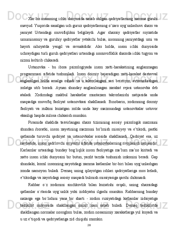 Xar bir insonning ichki dunyosida sanab utilgan qadriyatlarning xamma guruhi
mavjud. Yuqorida sanalgan uch gurux qadriyatlarning o’zaro uyg`unlashuvi shaxs va
jamiyat   Urtasidagi   muvofiqlikni   belgilaydi.   Agar   shaxsiy   qadriyatlar   ruyxatida
umuminsoniy   va   guruhiy   qadriyatlar   yetakchi   bulsa,   insonning   jamiyatdagi   urni   va
hayoti   nihoyatda   yengil   va   ravnakdidir.   Aks   holda,   inson   ichki   dunyosida
uchraydigan turli guruh qadriyatlari urtasidagi nomuvofiklik shaxsda ichki tugyon va
nizoni keltirib chikaradi.
Ustanovka   -   bu   ibora   psixologiyada   inson   xatti-harakatining   anglanmagan
programmasi   sifatida   tushuniladi.   Inson   doimiy   bajaradigan   xatti-harakat   dastavval
anglanilgan   holda   amalga   oshadi   va   u   takrorlangani   sari   beixtiyor,   avtomatlashgan
xolatga   utib   boradi.   Aynan   shunday   anglanilmagan   xarakat   rejasi   ustanovka   deb
ataladi.   Xodimdagi   makbul   harakatlar   muntazam   takrorlanishi   natijasida   unda
maqsadga   muvofiq   faoliyat   ustanovkasi   shakllanadi.   Binobarin,   xodimning   doimiy
faoliyati   va   xulkini   kuzatgan   xolda   unda   kay   mazmundagi   ustanovkalar   ustuvor
ekanligi haqida xulosa chikarish mumkin.
Piramida   shaklida   tasvirlangan   shaxs   tizimining   asosiy   psixologik   mazmuni
shundan   iboratki,   inson   xayetining   mazmuni   bo’lmish   missiyey   va   e’tikodi,   pastki
qatlamda   turuvchi   qadriyat   va   ustanovkalar   asosida   shakllanadi.   Qadriyat   esa,   uz
navbatida, inson qadrlovchi oriyentir sifatida ustanovkalarning rivojlanish natijasidir.
Karlamlar   urtasidagi   bunday   bog`liqlik   inson   faoliyatiga   ma’lum   ma’no   kiritadi   va
xatto   inson   ichki   dunyosini   bir   butun,   yaxlit   tarzda   tushunish   imkonini   beradi.   Gap
shundaki, komil insonning xayotidagi xamma katlamlar bir-biri bilan uyg`unlashgan
xonda   namoyon   buladi.   Demaq   uning   qilayotgan   ishlari   qadriyatlariga   mos   keladi,
e’tikodiga va xayotidagi asosiy maqsadi bulmish missiyasiga qarshi chikmaidi.
Rahbar   o`z   xodimini   sinchkovlik   bilan   kuzatishi   orqali,   uning   shaxsidagi
qatlamlar   o`rtasida   uyg`unlik   yoki   ziddiyatni   ilgashi   mumkin.   Rahbarning   bunday
nazarga   ega   bo`lishini   yana   bir   sharti   -   xodim   ruxiyatidagi   katlamlar   zidsiyatiga
tashkilot   mikyosida   shakllangan   muxit   xam   sabab   buladi.   Demaq   tashkilotda
shakllangan normalar nosoglom bulsa, xodim nosamimiy xarakatlarga yul kuyadi va
u uz e’tiqodi va qadriyatlariga zid chiqishi mumkin.
28 