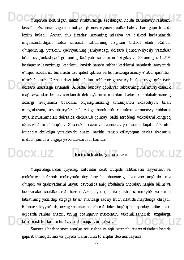 Yuqorida   keltirilgan   shaxs   strukturasiga   asoslangan   holda   zamonaviy   rahbarni
tavsiflar ekanmiz, unga xos bulgan ijtimoiy-siyosiy jixatlar hakida ham gapirib utish
lozim   buladi.   Aynan   shu   jixatlar   insonning   missiya   va   e’tikod   katlamlarida
mujassamlashgan   holda   samarali   rahbarning   negizini   tashkil   etadi.   Rahbar
e’tiqodining,   yetakchi   qadriyatining   jamiyatdagi   dolzarb   ijtimoiy-siyosiy   vazifalar
bilan   uyg`unlashganligi,   uning   faoliyati   samarasini   belgilaydi.   SHuning   uchuYA
boshqaruv   lavozimiga   kadrlarni   kuyish   hamda   rahbar   kadrlarni   baholash   jarayenida
e’tiqod soxalarini birlamchi deb qabul qilinsa va bu mezonga asosiy e’tibor qaratilsa,
o`rinli   bulardi.   Demak   davr   talabi   bilan,   rahbarning   siyosiy   boshqaruvga   qobiliyati
dolzarb   masalaga   aylanadi.   Albatta,   bunday   qobiliyat   rahbarning   ma’muriy-xujalik
majburiyatidan   bir   oz   chetlanish   deb   uylanishi   mumkin.   Lekin,   mamlakatimizning
xozirgi   rivojlanish   boskichi,   xujaligimizning   umumjahon   iktisodiyoti   bilan
integratsiyasi,   investitsiyalar   sohasidagi   hamkorlik   masalasi   zamonaviy   rahbarni
xujalik muammolari doirasida cheklanib qolmay, balki atrofdagi vokealarni kengroq
idrok etishini talab qiladi. Shu nuktai nazardan, zamonaviy rahbar nafaqat tashkilotni
iqtisodiy   chukdiga   yetaklovchi   shaxs,   bachki,   targib   etilayotgan   davlat   siyosatini
mehnat jamoasi ongiga yetkazuvchi faol hamdir.
Birinchi bob bo`yicha xilosa
Yuqoridagilardan   quyidagi   xulosalar   kelib   chiqadi:   rahbarlarni   tayyorlash   va
malakasini   oshirish   mobaynida   iloji   boricha   shaxsning   o`z-o`zini   anglashi,   o`z
e’tiqodi   va   qadriyatlarini   hayoti   davomida   aniq   ifodalash   choralari   haqida   bilim   va
kunikmalar   shakllantirish   lozim.   Axir,   aynan,   ichki   pokliq   samimiylik   va   inson
tabiatining   yaxlitligi   uzgaga   ta’sir   etishdagi   asosiy   kuch   sifatida   maydonga   chiqadi.
Rahbarni   tayyorlash,  uning  malakasini   oshirish  bilan bogliq  har   qanday  tadbir   oxir-
oqibatda   rahbar   shaxsi,   uning   boshqaruv   maxoratini   takomillashtirish,   uzgalarga
ta’sir etish ko`lamini kuchaytirish maqsadini qo`yadi.
Samarali boshqaruvni amalga oshirishda xalaqit beruvchi shaxs xislatlari haqida
gapirib utmoqchimiz va quyida ularni ichki to`siqdar deb nomlaymiz:
29 