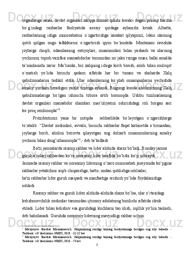organlariga emas, davlat organ lari xalqqa xizmat qilishi kerak» degan prinsip barcha
bo`g`indagi   raxbarlar   faoliyatida   asosiy   qoidaga   aylanishi   kerak.   Albatta,
raxbarlarning   ishga   munosabatini   o`zgartirishga   xarakat   qilyapmiz,   lekin   ularning
qotib   qolgan   ongu   tafakkurini   o`zgartirish   qiyin   bo`lmokda.   Muntazam   ravishda
joylarga   chiqib,   odamlarning   extiyojlari,   muammolari   bilan   yashash   va   ular ning
yechimini topish vazifasi mansabdorlar tomonidan xo`jako`rsinga emas, balki amalda
ta’minlanishi  zarur. Ma’lumki, biz xalqning ichiga kirib borish, axoli bilan muloqot
o`rnatish   yo`lida   birinchi   qadam   sifatida   har   bir   tuman   va   shaharda   Xalq
qabulxonalarini   tashkil   etdik.   Ular   odamlarning   ko`plab   muammolarini   yechishda
amaliy yordam  beradigan yaxlit tizimga aylandi. Bugungi kunda aholimizning Xalq
qabulxonalariga   bo`lgan   ishonchi   tobora   ortib   bormoqda.   Ushbu   tuzilmalarning
davlat   organlari   mansabdor   shaxslari   mas’uliyatini   oshirishdagi   roli   borgan   sari
ko`proq sezilmoqda” 1
.
Prezidentimiz   yana   bir   nutqida     rahbarlikda   bo`layotgan   o`zgarishlarga
to`xtalib    “Davlat   xodimlari,  avvalo,  birinchi   rahbarlar   faqat   kabinetda  o`tirmasdan,
joylarga   borib,   aholini   bezovta   qilayotgan   eng   dolzarb   muammolarning   amaliy
yechimi bilan shug’ullanmoqda” 2
,- deb ta’kidladi. 
Ba'zi jamoalarda rasmiy rahbar va lider alohida shaxs bo‘ladi. Bunday jamoa
guruh a'zolari rahbardan ko‘ra norasmiy lider tarafida bo‘lishi ko‘p uchraydi.
Jamoada rasmiy rahbar va norasmiy liderning o‘zaro munosabati jarayonida ko‘pgina
rahbarlar yetakchini siqib chiqarishga, hatto, undan qutilishga intilsalar,
ba'zi rahbarlar lider guruh maqsadi va manfaatiga erishish yo‘lida foydalanishga
intiladi. 
Rasmiy rahbar va guruh lideri alohida-alohida shaxs bo‘lsa, ular o‘rtasidagi
kelishmovchilik xodimlar tomonidan ijtimoiy adolatning buzilishi sifatida idrok
etiladi. Lider bilan kelishuv esa guruhdagi kuchlarni tan olish, oqillik yo‘lini tanlash,
deb baholanadi. Guruhda norasmiy liderning mavjudligi rahbar uchun
1
  Mirziyoyev   Shavkat   Miromonovich.   Xalqimizning   roziligi   bizning   faoliyatimizga   berilgan   eng   oliy   bahodir.   -
Toshkent: «O`zbekiston» NMIU, 2018. -31-32 bet
2
  Mirziyoyev   Shavkat   Miromonovich.   Xalqimizning   roziligi   bizning   faoliyatimizga   berilgan   eng   oliy   bahodir.   -
Toshkent: «O`zbekiston» NMIU, 2018. -73 bet
3 