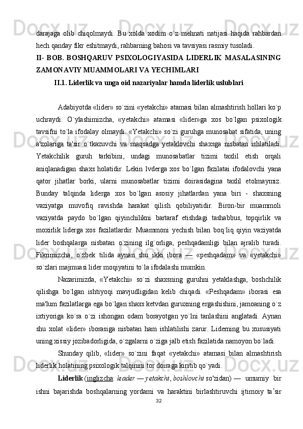 darajaga   olib   chiqolmaydi.   Bu   xolda   xodim   o`z   mehnati   natijasi   haqida   rahbardan
hech qanday fikr eshitmaydi, rahbarning bahosi va tavsiyasi rasmiy tusoladi.
II-   BOB.   BOSHQARUV   PSIXOLOGIYASIDA   LIDERLIK   MASALASINING
ZAMONAVIY MUAMMOLARI VA YECHIMLARI
II.1.  Liderlik va unga oid nazariyalar hamda liderlik uslublari
Adabiyotda «lid e r» so`zini «y e takchi» atamasi bilan almashtirish hollari ko`p
uchraydi.   O`ylashimizcha,   «y e takchi»   atamasi   «lid e r»ga   xos   bo`lgan   psixologik
tavsifni to`la ifodalay olmaydi. «Yetakchi» so`zi  guruhga munosabat  sifatida, uning
a'zolariga   ta'sir   o`tkazuvchi   va   maqsadga   yetaklovchi   shaxsga   nisbatan   ishlatiladi.
Yetakchilik   guruh   tarkibini,   undagi   munosabatlar   tizimi   taxlil   etish   orqali
aniqlanadigan   shaxs   holatidir.   Lekin   lvderga   xos   bo`lgan   fazilatai   ifodalovchi   yana
qator   jihatlar   borki,   ularni   munosabatlar   tizimi   doirasidagina   taxlil   etolmaymiz.
Bunday   talqinda   liderga   xos   bo`lgan   asosiy   jihatlardan   yana   biri   -   shaxsning
vaziyatga   muvofiq   ravishda   harakat   qilish   qobiliyatidir.   Biron-bir   muammoli
vaziyatda   paydo   bo`lgan   qiyinchilikni   bartaraf   etishdagi   tashabbus,   topqirlik   va
moxirlik   liderga   xos   fazilatlardir.   Muammoni   yechish   bilan   boq`liq   qiyin   vaziyatda
lider   boshqalarga   nisbatan   o`zining   ilg`orliga,   peshqadamligi   bilan   ajralib   turadi.
Fikrimizcha,   o`zbek   tilida   aynan   shu   ikki   ibora   —   «peshqadam»   va   «yetakchi»
so`zlari majmuasi lider moqiyatini to`la ifodalashi mumkin.
Nazarimizda,   «Yetakchi»   so`zi   shaxsning   guruhni   yetaklashga,   boshchilik
qilishga   bo`lgan   ishtiyoqi   mavjudligidan   kelib   chiqadi.   «Peshqadam»   iborasi   esa
ma'lum fazilatlarga ega bo`lgan shaxs ketvdan guruxning ergashishini, jamoaning o`z
ixtiyoriga   ko`ra   o`zi   ishongan   odam   borayotgan   yo`lni   tanlashini   anglatadi.   Aynan
shu   xolat   «lider»   iborasiga   nisbatan   ham   ishlatilishi   zarur.   Liderning   bu   xususiyati
uning xissiy jozibadorligida, o`zgalarni o`ziga jalb etish fazilatida namoyon bo`ladi.
Shunday   qilib,   «lid e r»   so`zini   faqat   «y e takchi»   atamasi   bilan   almashtirish
lid e rlik holatining psixologik talqinini tor doiraga kiritib qo`yadi. 
Liderlik   ( inglizcha :   leader   —   yetakchi ,   boshlovchi   so ʻ zidan)   —   umumiy   bir
ishni   bajarishda   boshqalarning   yordami   va   haraktini   birlashtiruvchi   ijtimoiy   ta ʼ sir
32 