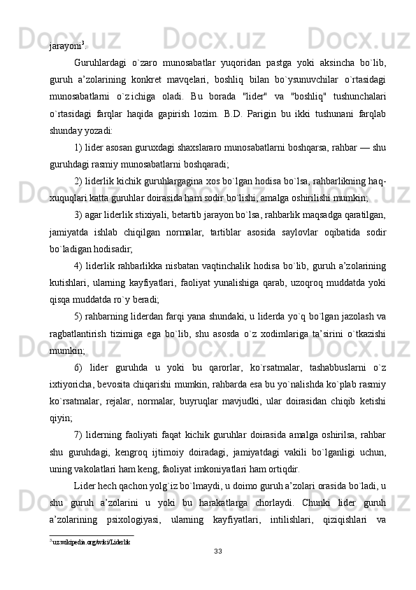 jarayoni 3
.
Guruhlardagi   o`zaro   munosabatlar   yuqoridan   pastga   yoki   aksincha   bo`lib,
guruh   a’zolarining   konkret   mavqelari,   boshliq   bilan   bo`ysunuvchilar   o`rtasidagi
munosabatlarni   o`z   ichiga   oladi.   Bu   borada   ''lider"   va   ''boshliq"   tushunchalari
o`rtasidagi   farqlar   haqida   gapirish   lozim.   B.D.   Parigin   bu   ikki   tushunani   farqlab
shunday yozadi:
1) lider asosan guruxdagi shaxslararo munosabatlarni boshqarsa, rahbar — shu
guruhdagi rasmiy munosabatlarni boshqaradi;
2) liderlik kichik guruhlargagina xos bo`lgan hodisa bo`lsa, rahbarlikning haq-
xuquqlari katta guruhlar doirasida ham sodir bo`lishi, amalga oshirilishi mumkin;
3) agar liderlik stixiyali, betartib jarayon bo`lsa, rahbarlik maqsadga qaratilgan,
jamiyatda   ishlab   chiqilgan   normalar,   tartiblar   asosida   saylovlar   oqibatida   sodir
bo`ladigan hodisadir;
4)   liderlik   rahbarlikka   nisbatan   vaqtinchalik   hodisa   bo`lib,   guruh   a’zolarining
kutishlari,   ularning   kayfiyatlari,   faoliyat   yunalishiga   qarab,   uzoqroq   muddatda   yoki
qisqa muddatda ro`y beradi;
5) rahbarning liderdan farqi yana shundaki, u liderda yo`q bo`lgan jazolash va
ragbatlantirish   tizimiga   ega   bo`lib,   shu   asosda   o`z   xodimlariga   ta’sirini   o`tkazishi
mumkin;
6)   lider   guruhda   u   yoki   bu   qarorlar,   ko`rsatmalar,   tashabbuslarni   o`z
ixtiyoricha, bevosita chiqarishi mumkin, rahbarda esa bu yo`nalishda ko`plab rasmiy
ko`rsatmalar,   rejalar,   normalar,   buyruqlar   mavjudki,   ular   doirasidan   chiqib   ketishi
qiyin;
7)   liderning   faoliyati   faqat   kichik   guruhlar   doirasida   amalga   oshirilsa,   rahbar
shu   guruhdagi,   kengroq   ijtimoiy   doiradagi,   jamiyatdagi   vakili   bo`lganligi   uchun,
uning vakolatlari ham keng, faoliyat imkoniyatlari ham ortiqdir.
Lider hech qachon yolg`iz bo`lmaydi, u doimo guruh a’zolari orasida bo`ladi, u
shu   guruh   a’zolarini   u   yoki   bu   harakatlarga   chorlaydi.   Chunki   lider   guruh
a’zolarining   psixologiyasi,   ularning   kayfiyatlari,   intilishlari,   qiziqishlari   va
3
 uz.wikipedia.org/wiki/Liderlik
33 