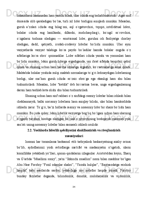 hokazolarni hammadan ham yaxshi biladi, ular ichida eng tashabbuskoridir. Agar sinf
doirasida olib qaraladigan bo`lsa, turli xil lider borligini aniqlash mumkin. Masalan,
guruh   a’zolari   ichida   eng   bilag`oni,   aql   o`rgatuvchisi,   topqiri,   intellektual   lideri,
bolalar   ichida   eng   hazilkashi,   dilkashi,   xushchaqchag`i,   ko`ngil   so`rovchisi,
o`zgalarni   tushuna   oladigan   —   emotsional   lider,   guruhni   ish   faoliyatga   chorlay
oladigan,   dadil,   qatiyatli,   irodali-irodaviy   liderlar   bo`lishi   mumkin.   Ular   ayni
vaziyatlarda   vaziyat   talabiga   ko`ra   paydo   bo`ladilar   hamda   bolalar   ongida   o`z
sifatlariga   ko`ra   obro`   qozonadilar.   Lider   sifatlari   ichida   yaxshi   va   yomonlari   ham
bo`lishi  mumkin, lekin  guruh  liderga ergashganda,  uni   ibrat   sifatida  tanqidsiz  qabul
qiladi va shuning uchun ham  barcha ishlariga ergashib, ko`rsatmalariga amal qiladi.
Maktabda bolalar yoshida xulqi maktab normalariga to`g`ri kelmaydigan liderlarning
borligi,   ular   ma’lum   guruh   ichida   so`zsiz   obro`ga   ega   ekanligi   ham   shu   bilan
tushuntiriladi.   Masalan,   lider   ''ketdik"   deb   ko`rsatma   bersa,   unga   ergashganlarning
darsni ham tashlab keta olishi shu bilan tu shuntiriladi.
Shuning uchun ham sinf rahbari o`z sinfidagi rasmiy liderlar bilan ishlash bilan
cheklanmaydi,   balki   norismiy   liderlarni   ham   aniqlay   bilishi,   ular   bilan   hamkorlikda
ishlashi zarur. To`g`ri, ba’zi hollarda rasmiy va norasmiy lider bir shaxs bo`lishi ham
mumkin. Bu juda qulay, lekin liderlik vaziyatga bog`liq bo`lgani uchun ham ularning
o`zgarib turishini hisobga oladigan bo`lsak o`qituvchining boshqarish maxorati yoki
san’ati uning norasmiy liderlar bilan samarali ishlash usulidir.
2.2. Yoshlarda liderlik qobiliyatini shakllantirish va rivojlantirish
xususiyatlari
Insonni  har tomonlama barkamol etib tarbiyalash bashariyatning azaliy orzusi
bo‘lib,   ajdodlarimiz   yosh   avlodlarga   ma'rifat   va   madaniyatni   o‘rgatish,   ularni
komillikka yetaklash yo‘llari, qonun-qoidalarini izlaganlar. Aristoteldan keyin, Sharq
va G‘arbda “Muallimi soniy”, ya'ni “Ikkinchi muallim” nomi bilan mashhur bo‘lgan
Abu Nasr Forobiy “Fozil odamlar shahri”, “Yaxshi hulqlar”, “Baxtsaodatga erishish
haqida”   kabi   asarlarida   sardor,   yetakchiga   xos   xislatlar   haqida   yozadi.   Forobiy
bunday   fazilatlar   deganda,   bilimdonlik,   donolik,   mulohazalilik   va   vijdonlilik,
34 