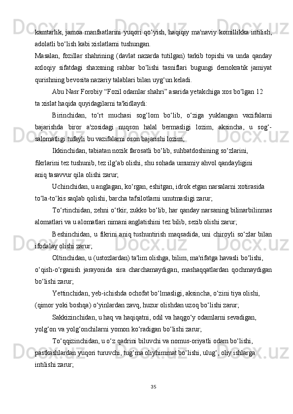 kamtarlik, jamoa manfaatlarini yuqori qo‘yish, haqiqiy ma'naviy komillikka intilish,
adolatli bo‘lish kabi xislatlarni tushungan.
Masalan,   fozillar  shahrining  (davlat  nazarda  tutilgan)   tarkib topishi   va unda  qanday
axloqiy   sifatdagi   shaxsning   rahbar   bo‘lishi   tasniflari   bugungi   demokratik   jamiyat
qurishning bevosita nazariy talablari bilan uyg‘un keladi.
Abu Nasr Forobiy “Fozil odamlar shahri” asarida yetakchiga xos bo‘lgan 12
ta xislat haqida quyidagilarni ta'kidlaydi:
Birinchidan,   to‘rt   muchasi   sog‘lom   bo‘lib,   o‘ziga   yuklangan   vazifalarni
bajarishda   biror   a'zosidagi   nuqson   halal   bermasligi   lozim,   aksincha,   u   sog‘-
salomatligi tufayli bu vazifalarni oson bajarishi lozim;
Ikkinchidan, tabiatan nozik farosatli bo‘lib, suhbatdoshining so‘zlarini,
fikrlarini tez tushunib, tez ilg‘ab olishi, shu sohada umumiy ahvol qandayligini
aniq tasavvur qila olishi zarur;
Uchinchidan, u anglagan, ko‘rgan, eshitgan, idrok etgan narsalarni xotirasida
to‘la-to‘kis saqlab qolishi, barcha tafsilotlarni unutmasligi zarur;
To‘rtinchidan, zehni o‘tkir, zukko bo‘lib, har qanday narsaning bilinarbilinmas
alomatlari va u alomatlari nimani anglatishini tez bilib, sezib olishi zarur;
Beshinchidan,  u fikrini aniq tushuntirish maqsadida, uni  chiroyli  so‘zlar  bilan
ifodalay olishi zarur;
Oltinchidan, u (ustozlardan) ta'lim olishga, bilim, ma'rifatga havasli bo‘lishi,
o‘qish-o‘rganish   jarayonida   sira   charchamaydigan,   mashaqqatlardan   qochmaydigan
bo‘lishi zarur;
Yettinchidan, yeb-ichishda ochofat bo‘lmasligi, aksincha, o‘zini tiya olishi,
(qimor yoki boshqa) o‘yinlardan zavq, huzur olishdan uzoq bo‘lishi zarur;
Sakkizinchidan, u haq va haqiqatni, odil va haqgo‘y odamlarni sevadigan,
yolg‘on va yolg‘onchilarni yomon ko‘radigan bo‘lishi zarur;
To‘qqizinchidan, u o‘z qadrini biluvchi va nomus-oriyatli odam bo‘lishi,
pastkashlardan yuqori turuvchi, tug‘ma oliyhimmat bo‘lishi, ulug‘, oliy ishlarga
intilishi zarur;
35 