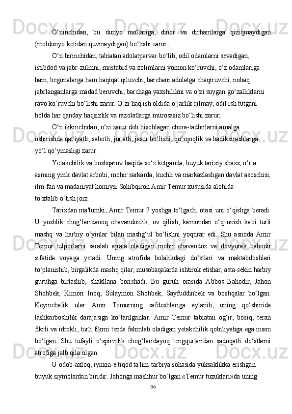   O‘ninchidan,   bu   dunyo   mollariga,   dinor   va   dirhamlarga   qiziqmaydigan
(moldunyo ketidan quvmaydigan) bo‘lishi zarur;
  O‘n birinchidan, tabiatan adolatparvar bo‘lib, odil odamlarni sevadigan,
istibdod va jabr-zulmni, mustabid va zolimlarni yomon ko‘ruvchi, o‘z odamlariga
ham, begonalarga ham haqiqat qiluvchi, barchani adolatga chaqiruvchi, nohaq
jabrlanganlarga madad beruvchi, barchaga yaxshilikni va o‘zi suygan go‘zalliklarni
ravo ko‘ruvchi bo‘lishi zarur. O‘zi haq ish oldida o‘jarlik qilmay, odil ish tutgani
holda har qanday haqsizlik va razolatlarga murosasiz bo‘lishi zarur;
O‘n ikkinchidan, o‘zi zarur deb hisoblagan chora-tadbirlarni amalga
oshirishda qat'iyatli, sabotli, jur'atli, jasur bo‘lishi, qo‘rqoqlik va hadiksirashlarga
yo‘l qo‘ymasligi zarur.
Yetakchilik va boshqaruv haqida so‘z ketganda, buyuk tarixiy shaxs, o‘rta
asrning yirik davlat arbobi, mohir sarkarda, kuchli va markazlashgan davlat asoschisi,
ilm-fan va madaniyat homiysi Sohibqiron Amir Temur xususida alohida
to‘xtalib o‘tish joiz.
Tarixdan ma'lumki, Amir Temur 7 yoshga to‘lgach, otasi uni o‘qishga beradi.
U   yoshlik   chog‘laridanoq   chavandozlik,   ov   qilish,   kamondan   o‘q   uzish   kabi   turli
mashq   va   harbiy   o‘yinlar   bilan   mashg‘ul   bo‘lishni   yoqtirar   edi.   Shu   asnoda   Amir
Temur   tulporlarni   saralab   ajrata   oladigan   mohir   chavandoz   va   dovyurak   bahodir
sifatida   voyaga   yetadi.   Uning   atrofida   bolalikdagi   do‘stlari   va   maktabdoshlari
to‘planishib, birgalikda mashq qilar, musobaqalarda ishtirok etishar, asta-sekin harbiy
guruhga   birlashib,   shakllana   borishadi.   Bu   guruh   orasida   Abbos   Bahodir,   Jahon
Shohbek,   Kimori   Inoq,   Sulaymon   Shohbek,   Sayfuddinbek   va   boshqalar   bo‘lgan.
Keyinchalik   ular   Amir   Temurning   safdoshlariga   aylanib,   uning   qo‘shinida
lashkarboshilik   darajasiga   ko‘tarilganlar.   Amir   Temur   tabiatan   og‘ir,   bosiq,   teran
fikrli va idrokli, turli fikrni tezda fahmlab oladigan yetakchilik qobiliyatiga ega inson
bo‘lgan.   Shu   tufayli   o‘spirinlik   chog‘laridayoq   tengqurlaridan   sadoqatli   do‘stlarni
atrofiga jalb qila olgan.
U odob-axloq, iymon-e'tiqod ta'lim-tarbiya sohasida yuksaklikka erishgan
buyuk siymolardan biridir. Jahonga mashhur bo‘lgan «Temur tuzuklari»da uning
36 