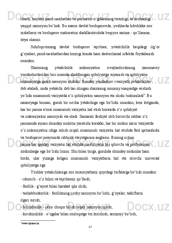 ibratli, hayotiy pand-nasihatlari va purma'no o‘gitlarining teranligi, ta'sirchanligi
yaqqol namoyon bo‘ladi. Bu asarni davlat boshqaruvida, yoshlarda liderlikka xos
xislatlarni va boshqaruv mahoratini shakllantirishda beqiyos xazina - qo‘llanma,
deya olamiz.
Sohibqironning   davlat   boshqaruv   tajribasi,   yetakchilik   haqidagi   ilg‘or
g‘oyalari, pand-nasihatlaridan hozirgi kunda ham dasturilamal sifatida foydalanish
mumkin. 
Shaxsning   yetakchilik   imkoniyatini   rivojlantirishning   zamonaviy
yondashuvlaridan biri insonda shakllangan qobiliyatga suyanish va qobiliyatni
imkoniyatga qarab namoyon etishdir. Bunday yondashuv «vaziyatli yetakchilik»
deb ataladi, unda yetakchi deb tan olingan shaxsning umumiy maqsadga erishish
yo‘lida muammoli vaziyatda o‘z qobiliyatini namoyon eta olishi tushuniladi 4
. Bu
nazariyaga binoan, guruh bir  necha yetakchiga ega bo‘lishi  mumkin, kezi  kelganda,
har bir jamoa a'zosi muammoli vaziyatni hal etish borasida o‘z qobiliyat
va imkoniyatini namoyish eta oladi. Samarali faoliyat olib boruvchi rahbar o‘z
jamoasida aynan shunday muhitni yaratishi kerakki, har bir xodim zarur vaziyatda
o‘z imkoniyatini ishga solish orqali muammoli vaziyatni hal etishda faol qatnashishi
va boshqaruv jarayonida ishtirok etayotganini anglasin. Buning uchun
jamoa har qanday vaziyatni hal etishda mas'uliyatni his qiluvchi va professional
xodimlarga ega bo‘lishi lozim. Shu bilan birga, guruhda shunday xodimlar ham
borki,   ular   yuzaga   kelgan   muammoli   vaziyatlarni   hal   eta   oluvchi   universal
qobiliyatga ega.
Yoshlar yetakchilariga xos xususiyatlarni quyidagi toifalarga bo‘lish mumkin:
- ishonch - o‘z bilim va tajribasini qo‘llash;
- faollik - g‘ayrat bilan harakat qila olish;
- tashabbuskorlik - faollikning ijodiy namoyon bo‘lishi, g‘oyalar, takliflarni
ilgari surish;
- bilimdonlik - ishni chuqur bilish orqali namoyon qilish;
- kirishimlilik - o‘zgalar bilan muloqotga tez kirishish, samimiy bo‘lish,
4
 www.ziyonet.uz
37 