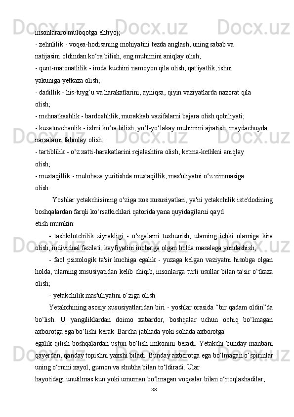 insonlararo muloqotga ehtiyoj;
- zehnlilik - voqea-hodisaning mohiyatini tezda anglash, uning sabab va
natijasini oldindan ko‘ra bilish, eng muhimini aniqlay olish;
- qunt-matonatlilik - iroda kuchini namoyon qila olish, qat'iyatlik, ishni
yakuniga yetkaza olish;
- dadillik - his-tuyg‘u va harakatlarini, ayniqsa, qiyin vaziyatlarda nazorat qila
olish;
- mehnatkashlik - bardoshlilik, murakkab vazifalarni bajara olish qobiliyati;
- kuzatuvchanlik - ishni ko‘ra bilish, yo‘l-yo‘lakay muhimini ajratish, maydachuyda
narsalarni fahmlay olish;
- tartiblilik - o‘z xatti-harakatlarini rejalashtira olish, ketma-ketlikni aniqlay
olish;
- mustaqillik - mulohaza yuritishda mustaqillik, mas'uliyatni o‘z zimmasiga
olish.
Yoshlar yetakchisining o‘ziga xos xususiyatlari, ya'ni yetakchilik iste'dodining
boshqalardan farqli ko‘rsatkichlari qatorida yana quyidagilarni qayd
etish mumkin:
-   tashkilotchilik   ziyrakligi   -   o‘zgalarni   tushunish,   ularning   ichki   olamiga   kira
olish, individual fazilati, kayfiyatini inobatga olgan holda masalaga yondashish;
-  faol  psixologik  ta'sir   kuchiga  egalik  -   yuzaga  kelgan  vaziyatni   hisobga  olgan
holda, ularning xususiyatidan kelib chiqib, insonlarga turli usullar bilan ta'sir o‘tkaza
olish;
- yetakchilik mas'uliyatini o‘ziga olish.
Yetakchining asosiy xususiyatlaridan biri - yoshlar orasida “bir qadam oldin”da
bo‘lish.   U   yangiliklardan   doimo   xabardor,   boshqalar   uchun   ochiq   bo‘lmagan
axborotga ega bo‘lishi kerak. Barcha jabhada yoki sohada axborotga
egalik qilish boshqalardan ustun bo‘lish imkonini  beradi. Yetakchi  bunday manbani
qayerdan, qanday topishni yaxshi biladi. Bunday axborotga ega bo‘lmagan o‘spirinlar
uning o‘rnini xayol, gumon va shubha bilan to‘ldiradi. Ular
hayotidagi unutilmas kun yoki umuman bo‘lmagan voqealar bilan o‘rtoqlashadilar,
38 