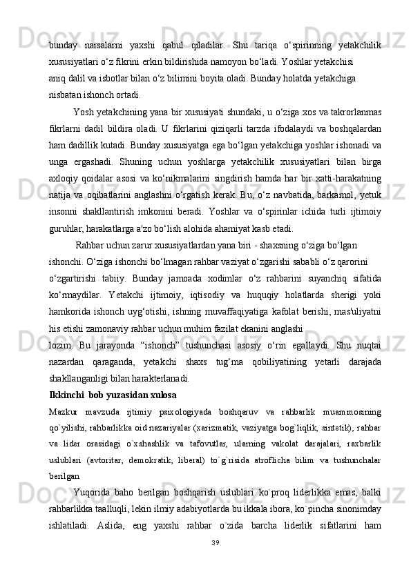bunday   narsalarni   yaxshi   qabul   qiladilar.   Shu   tariqa   o‘spirinning   yetakchilik
xususiyatlari o‘z fikrini erkin bildirishida namoyon bo‘ladi. Yoshlar yetakchisi
aniq dalil va isbotlar bilan o‘z bilimini boyita oladi. Bunday holatda yetakchiga
nisbatan ishonch ortadi.
Yosh yetakchining yana bir xususiyati shundaki, u o‘ziga xos va takrorlanmas
fikrlarni   dadil   bildira   oladi.   U   fikrlarini   qiziqarli   tarzda   ifodalaydi   va   boshqalardan
ham dadillik kutadi. Bunday xususiyatga ega bo‘lgan yetakchiga yoshlar ishonadi va
unga   ergashadi.   Shuning   uchun   yoshlarga   yetakchilik   xususiyatlari   bilan   birga
axloqiy   qoidalar   asosi   va   ko‘nikmalarini   singdirish   hamda   har   bir   xatti-harakatning
natija   va   oqibatlarini   anglashni   o‘rgatish   kerak.   Bu,   o‘z   navbatida,   barkamol,   yetuk
insonni   shakllantirish   imkonini   beradi.   Yoshlar   va   o‘spirinlar   ichida   turli   ijtimoiy
guruhlar, harakatlarga a'zo bo‘lish alohida ahamiyat kasb etadi.
  Rahbar uchun zarur xususiyatlardan yana biri - shaxsning o‘ziga bo‘lgan
ishonchi. O‘ziga ishonchi bo‘lmagan rahbar vaziyat o‘zgarishi sababli o‘z qarorini
o‘zgartirishi   tabiiy.   Bunday   jamoada   xodimlar   o‘z   rahbarini   suyanchiq   sifatida
ko‘rmaydilar.   Yetakchi   ijtimoiy,   iqtisodiy   va   huquqiy   holatlarda   sherigi   yoki
hamkorida   ishonch   uyg‘otishi,   ishning   muvaffaqiyatiga   kafolat   berishi,   mas'uliyatni
his etishi zamonaviy rahbar uchun muhim fazilat ekanini anglashi
lozim.   Bu   jarayonda   “ishonch”   tushunchasi   asosiy   o‘rin   egallaydi.   Shu   nuqtai
nazardan   qaraganda,   yetakchi   shaxs   tug‘ma   qobiliyatining   yetarli   darajada
shakllanganligi bilan harakterlanadi. 
Ikkinchi  bob yuzasidan xulosa
Mazkur   mavzuda   ijtimiy   psixologiyada   boshqaruv   va   rahbarlik   muammosining
qo`yilishi, rahbarlikka oid nazariyalar (xarizmatik, vaziyatga bog`liqlik, sintetik), rahbar
va   lider   orasidagi   o`xshashlik   va   tafovutlar,   ularning   vakolat   darajalari,   raxbarlik
uslublari   (avtoritar,   demokratik,   liberal)   to`g`risida   atroflicha   bilim   va   tushunchalar
berilgan
Yuqorida   baho   berilgan   boshqarish   uslublari   ko`proq   liderlikka   emas,   balki
rahbarlikka taalluqli, lekin ilmiy adabiyotlarda bu ikkala ibora, ko`pincha sinonimday
ishlatiladi.   Aslida,   eng   yaxshi   rahbar   o`zida   barcha   liderlik   sifatlarini   ham
39 