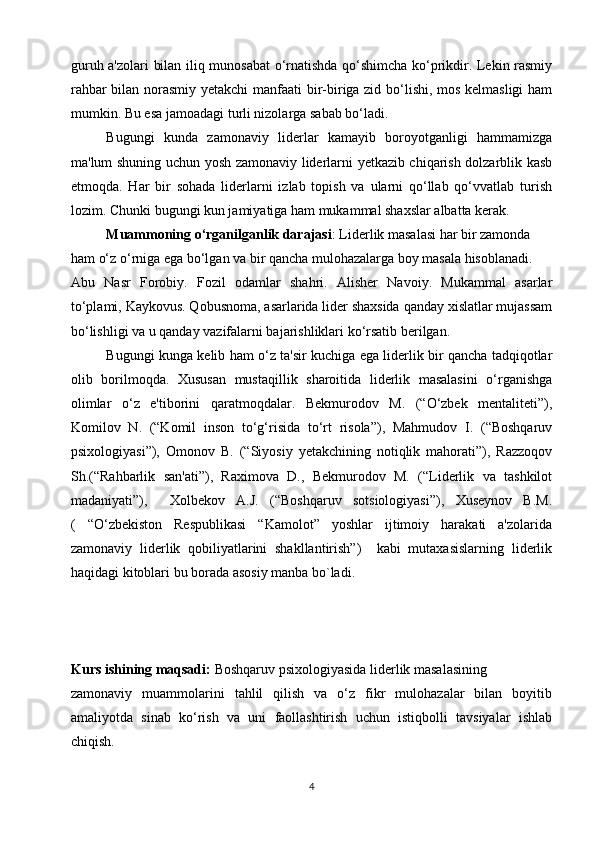 guruh a'zolari bilan iliq munosabat o‘rnatishda qo‘shimcha ko‘prikdir. Lekin rasmiy
rahbar bilan norasmiy yetakchi manfaati  bir-biriga zid bo‘lishi, mos kelmasligi ham
mumkin. Bu esa jamoadagi turli nizolarga sabab bo‘ladi.
Bugungi   kunda   zamonaviy   liderlar   kamayib   boroyotganligi   hammamizga
ma'lum shuning uchun yosh zamonaviy liderlarni yetkazib chiqarish dolzarblik kasb
etmoqda.   Har   bir   sohada   liderlarni   izlab   topish   va   ularni   qo‘llab   qo‘vvatlab   turish
lozim. Chunki bugungi kun jamiyatiga ham mukammal shaxslar albatta kerak.
Muammoning o‘rganilganlik darajasi : Liderlik masalasi har bir zamonda
ham o‘z o‘rniga ega bo‘lgan va bir qancha mulohazalarga boy masala hisoblanadi.
Abu   Nasr   Forobiy.   Fozil   odamlar   shahri.   Alisher   Navoiy.   Mukammal   asarlar
to‘plami, Kaykovus. Qobusnoma, asarlarida lider shaxsida qanday xislatlar mujassam
bo‘lishligi va u qanday vazifalarni bajarishliklari ko‘rsatib berilgan.
Bugungi kunga kelib ham o‘z ta'sir kuchiga ega liderlik bir qancha tadqiqotlar
olib   borilmoqda.   Xususan   mustaqillik   sharoitida   liderlik   masalasini   o‘rganishga
olimlar   o‘z   e'tiborini   qaratmoqdalar.   Bekmurodov   M.   (“O‘zbek   mentaliteti”),
Komilov   N.   (“Komil   inson   to‘g‘risida   to‘rt   risola”),   Mahmudov   I.   (“Boshqaruv
psixologiyasi”),   Omonov   B.   (“Siyosiy   yetakchining   notiqlik   mahorati”),   Razzoqov
Sh.(“Rahbarlik   san'ati”),   Raximova   D.,   Bekmurodov   M.   (“Liderlik   va   tashkilot
madaniyati”),     Xolbekov   A.J.   (“Boshqaruv   sotsiologiyasi”),   Xuseynov   B.M.
(   “O‘zbekiston   Respublikasi   “Kamolot”   yoshlar   ijtimoiy   harakati   a'zolarida
zamonaviy   liderlik   qobiliyatlarini   shakllantirish”)     kabi   mutaxasislarning   liderlik
haqidagi kitoblari bu borada asosiy manba bo`ladi.
Kurs ishining maqsadi:  Boshqaruv psixologiyasida liderlik masalasining
zamonaviy   muammolarini   tahlil   qilish   va   o‘z   fikr   mulohazalar   bilan   boyitib
amaliyotda   sinab   ko‘rish   va   uni   faollashtirish   uchun   istiqbolli   tavsiyalar   ishlab
chiqish.
4 