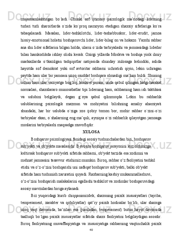 mujassamlashtirgan   bo`ladi.   Chunki   sof   ijtimoiy   psixologik   ma’nodagi   liderning
turlari   turli   sharoitlarda   o`zida   ko`proq   namoyon   etadigan   shaxsiy   sifatlariga   ko`ra
tabaqalanadi.   Masalan,   lider-tashkilotchi,   lider-tashabbuskor,   lider-erudit,   jamoa
hissiy-emotsional holatni boshqaruvchi lider, lider-bilag`on va hokazo. Yaxshi rahbar
ana shu lider sifatlarini bilgan holda, ularni o`zida tarbiyalashi va jamoasidagi liderlar
bilan hamkorlikda ishlay olishi kerak. Oxirgi yillarda Moskva va boshqa yirik ilmiy
markazlarda   o`tkazilgan   tadqiqotlar   natijasida   shunday   xulosaga   kelindiki,   aslida
hayotda   sof   demokrat   yoki   sof   avtoritar   rahbarni   uchratish   qiyin,   lekin   uchragan
paytda ham ular bir jamoani uzoq muddat boshqara olmasligi ma’lum buldi. Shuning
uchun ham ular vaziyatga bog`liq, konkret jamoa, unda qabul qilingan hatgi-harakat
normalari, shaxslararo munosabatlar tipi liderning ham, rahbarning ham ish taktikasi
va   uslubini   belgilaydi,   degan   g`oya   qabul   qilinmoqda.   Lekin   bu   rahbarlik
uslublarining   psixo logik   mazmun   va   mohiyatini   bilishning   amaliy   ahamiyati
shundaki,   har   bir   uslubda   o`ziga   xos   ijobiy   tomon   bor,   mohir   rahbar   o`zini-o`zi
tarbiyalar ekan, o`shalarning eng ma’quli, ayniqsa o`zi rahbarlik qilayotgan jamoaga
moslarini tarbiyalashi maqsadga muvofiqdir.
X ULOSA
Boshqaruv psixologiyasi fanidagi asosiy tushunchalardan biri, boshqaruv
sub'yekti va ob'yekta masalasidir. Bevosita boshqaruv jarayonini kuz oldimizga
keltirsak boshqaruv sub'yekti sifatida rahbarni, ob'yekt tarzida esa xodimni va
mehnat jamoasini tasavvur etishimiz mumkin. Biroq, rahbar o‘z faoliyatini tashkil
etishi va o‘z-o‘zini boshqarishi uni nafaqat boshqaruv sub'yekti, balki ob'yekt
sifatida ham tushunish zaruratini quyadi. Raxbarning kasbiy mukammallashuvi,
o‘z-o‘zini boshqarish malakalarini egallashi tashkilot va xodimlar boshqaruvidagi
asosiy mavzulardan biriga aylanadi.
Biz   yuqoridagi   kurib   chiqqanimizdek,   shaxsning   psixik   xususiyatlari   (tajriba,
temperament,   xarakter   va   qobiliyatlar)   qat’iy   psixik   hodisalar   bo`lib,   ular   shaxsga
uzoq   vaqt   davomida,   ba’zilari   esa   (jumladan,   temperament)   butun   hayot   davomida
taalluqli   bo`lgan   psixik   xususiyatlar   sifatida   shaxs   faoliyatini   belgilaydigan   asosdir.
Biroq   faoliyatning   muvaffaqiyatiga   va   xususiyatiga   rahbarning   vaqtinchalik   psixik
40