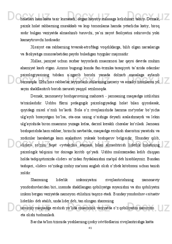 holatlari ham katta tasir kursatadi, degan hayotiy xulosaga kelishimiz tabiiy. Demak,
psixik   holat   rahbarning   murakkab   va   kup   tomonlama   hamda   yetarlicha   katiy,   biroq
sodir   bulgan   vaziyatda   almashinib   turuvchi,   ya’ni   xayot   faoliyatini   oshiruvchi   yoki
kamaytiruvchi hodisadir. 
Xissiyot  esa rahbarning tevarak-atrofdagi voqeliklarga, bilib olgan narsalariga
va faoliyatiga munosabatidan paydo buladigan tuygular majmuidir.
Xullas,   jamiyat   uchun   raxbar   tayyorlash   muammosi   har   qaysi   davrda   muhim
ahamiyat kasb etgan. Ammo bugungi kunda fan-texnika taraqiyoti ta’sirida odamlar
psixologiyasining   tubdan   o`zgarib   borishi   yanada   dolzarb   masalaga   aylanib
bormoqda. SHu bois rahbarlar tayyorlash ishlarining nazariy va amaliy tizimlarini yil
sayin shakllantirib borish zarurati yaqqol sezilmoqda.
Demak,  zamonaviy boshqaruvning  mahorati  -  jamoaning  maqsadga  intilishini
ta'minlashdir.   Ushbu   fikrni   pedagogik   psixologiyadagi   holat   bilan   qiyoslasak,
quyidagi   misol   o‘rinli   bo‘lardi.   Bola   o‘z   rivojlanishida   hamma   me'yorlar   bo‘yicha
ulg‘ayib   borayotgan   bo‘lsa,   ota-ona   uning   o‘sishiga   deyarli   aralashmaydi   va   lekin
ulg‘ayishida biron muammo yuzaga kelsa, darxol kerakli choralar ko‘riladi. Jamoani
boshqarishda ham rahbar, birinchi navbatda, maqsadga erishish sharoitini yaratishi va
xodimlar   harakatiga   kam   aralashuvi   yuksak   boshqaruv   belgisidir.   Shunday   qilib,
«lider»   so‘zini   faqat   «yetakchi»   atamasi   bilan   almashtirish   liderlik   holatining
psixologik   talqinini   tor   doiraga   kiritib   qo‘yadi.   Ushbu   muloxazadan   kelib   chiqqan
holda tadqiqotimizda «lider» so‘zidan foydalanishni ma'qul deb hisoblaymiz. Bundan
tashqari, «lider» so‘zidagi izohiy ma'noni anglab olish o‘zbek kitobxoni uchun tanish
xoldir.
Shaxsning   liderlik   imkoniyatini   rivojlantirishning   zamonaviy
yondoshuvlaridan biri, insonda shakllangan qobiliyatga suyanishni va shu qobiliyatni
imkon bergan vaziyatda namoyon etilishini taqozo etadi. Bunday yondoshuv «situativ
liderlik» deb atalib, unda lider deb, tan olingan shaxsning
umumiy maqsadga erishish yo‘lida muammoli vaziyatda o‘z qobiliyatini namoyon
eta olishi tushuniladi.
Barcha ta'lim tizimida yoshlarning ijodiy iste'dodlarini rivojlantirishga katta
41 