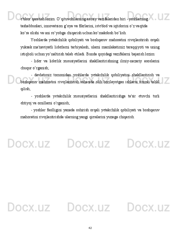 e'tibor qaratish lozim. O‘qituvchilarning asosiy vazifalaridan biri - yoshlarning
tashabbuslari, innovatsion g‘oya va fikrlarini, iste'dod va iqtidorini o‘z vaqtida
ko‘ra olishi va uni ro‘yobga chiqarish uchun ko‘makdosh bo‘lish.
Yoshlarda   yetakchilik   qobiliyati   va   boshqaruv   mahoratini   rivojlantirish   orqali
yuksak ma'naviyatli  liderlarni tarbiyalash, ularni mamlakatimiz taraqqiyoti va uning
istiqboli uchun yo‘naltirish talab etiladi. Bunda quyidagi vazifalarni bajarish lozim:
-   lider   va   liderlik   xususiyatlarini   shakllantirishning   ilmiy-nazariy   asoslarini
chuqur o‘rganish;
-   davlatimiz   tomonidan   yoshlarda   yetakchilik   qobiliyatini   shakllantirish   va
boshqaruv   mahoratini   rivojlantirish   sohasida   olib   borilayotgan   ishlarni   tizimli   tahlil
qilish;
-   yoshlarda   yetakchilik   xususiyatlarini   shakllantirishga   ta'sir   etuvchi   turli
ehtiyoj va omillarni o‘rganish;
-  yoshlar   faolligini   yanada  oshirish   orqali  yetakchilik   qobiliyati  va  boshqaruv
mahoratini rivojlantirishda ularning yangi qirralarini yuzaga chiqarish.
42 
