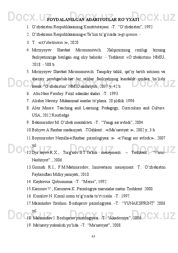 FOYDALANILGAN ADABIYOTLAR RO‘YXATI
1. O‘zbekiston Respublikasining Konstitutsiyasi. -T.: “O‘zbekiston”, 1992.
2. O’zbekisom Respublikasining ≪ Ta’lim to’g’risida  ≫gi qonun . -
3. Т.:  ≪ O’zbekiston  ≫ ,  2020
4. Mirziyoyev   Shavkat   Miromonovich.   Xalqimizning   roziligi   bizning
faoliyatimizga   berilgan   eng   oliy   bahodir.   -   Toshkent:   «O`zbekiston»   NMIU,
2018. - 508 b.  
5. Mirziyoyev   Shavkat   Miromonovich.   Tanqidiy   tahlil,   qat’iy   tartib   intizom   va
shazsiy   javobgarluk-har   bir   rahbar   faoliyatining   kundalik   qoidasi   bo`lishi
kerak. “O`zbekiston” NMIU nashriyoti, 2017 y, 42 b
6.   Abu Nasr Forobiy. Fozil odamlar shahri. -T.: 1993.
7. Alisher Navoiy. Mukammal asarlar to‘plami. 20 jildlik. 1996
8. Alex   Moore.   Teaching   and   Learning:   Pedagogy,   Curriculum   and   Culture.
USA, 2012 Routledge
9. Bekmurodov M. O‘zbek mentaliteti. -T.: “Yangi asr avlodi”, 2004.
10. Boliyev. А .Raxbar madaniyati. -TOshkent.:  ≪ Ma’naviyat  ≫ , 2002 y, 3-b.
11. Boymurodov   Nazulla ≪ Raxbar   psixologiyasi   ≫ .   ≪ Yangi   asr   avlodi ≫ ,   2007
yil
12. Djo’rayev.R. Х .,   Turg’nov.S. Т . Та 'lim   menejmenti.   –   Toshkent.,   “Voris-
Nashriyot”., 2006.
13. Gimush   R.I.,   F.M.Matmurodov,   Innovatsion   menejment.   T.:   O’zb е kist о n
F а yl а sufl а ri Milliy j а miyati, 2010. 
14.   Kaykovus. Qobusnoma. -T.: “Meros”, 1992.
15. Karimov.V., Karimova.K. Psixologiya maruzalar matni-Toshkent: 2000.
16.   Komilov N. Komil inson to‘g‘risida to‘rt risola. -T.: 1997.
17. Maxmudov   Ibrohim.   Boshqaruv   psixologiyasi.   -T.:   “YUNAKSPRINT”   2006
yil.
18.   Mahmudov I. Boshqaruv psixologiyasi. -T.: “Akademiya”, 2006.
19.   Ma'naviy yuksalish yo‘lida. -T.: “Ma'naviyat”, 2008.
43 