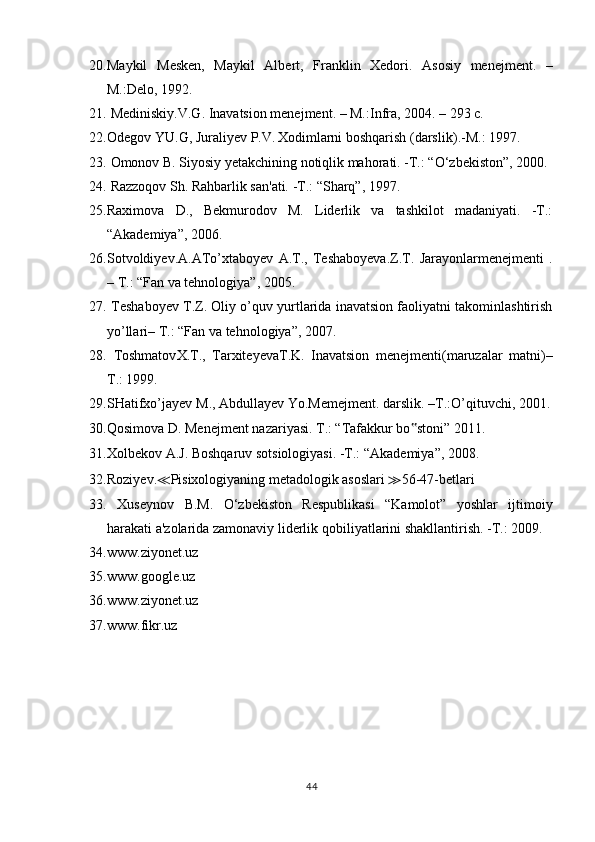 20. Maykil   М esken,   М aykil   Albert,   Franklin   Xedori.   Asosiy   menejment .   –
М.: Delo , 1992. 
21.   Mediniskiy . V . G .  Inavatsion  menejment. – М.: Infra , 2004. – 293 с. 
22. Odegov   YU . G ,   Juraliyev   P . V .   Xodimlarni boshqarish (darslik) .-М.: 1997.
23.   Omonov B. Siyosiy yetakchining notiqlik mahorati. -T.: “O‘zbekiston”, 2000.
24.   Razzoqov Sh. Rahbarlik san'ati. -T.: “Sharq”, 1 997 . 
25. Raximova   D.,   Bekmurodov   M.   Liderlik   va   tashkilot   madaniyati.   -T.:
“Akademiya”, 2006.
26. Sotvoldiyev. А . А To’xtaboyev   А . Т .,   Teshaboyeva.Z. Т .   Jarayonlarmenejmenti   .
–  Т .: “Fan va tehnologiya”, 2005. 
27.   Teshaboyev   Т .Z. Oliy o’quv yurtlarida inavatsion faoliyatni takominlashtirish
yo’llari–  Т .: “Fan va tehnologiya”, 2007. 
28.   Toshmatov Х . Т .,   Tarxiteyeva Т .K.   Inavatsion   menejmenti(maruzalar   matni)–
Т .: 1999. 
29. SHatifxo’jayev  М ., Abdullayev Yo.Memejment. darslik. – Т .:O’qituvchi, 2001.
30. Qosimova D. Menejment nazariyasi. T.: “Tafakkur bo ‟ stoni” 2011. 
31. Xolbekov A.J. Boshqaruv sotsiologiyasi. -T.: “Akademiya”, 2008.
32. Roziyev. ≪ Pisixologiyaning metadologik asoslari  ≫ 56-47- betlari
33.   Xuseynov   B . M .   O ‘ zbekiston   Respublikasi   “ Kamolot ”   yoshlar   ijtimoiy
harakati   a ' zolarida   zamonaviy   liderlik   qobiliyatlarini   shakllantirish . - T .: 2009.
34. www.ziyonet.uz
35. www.google.uz
36. www.ziyonet.uz
37. www.fikr.uz
44 