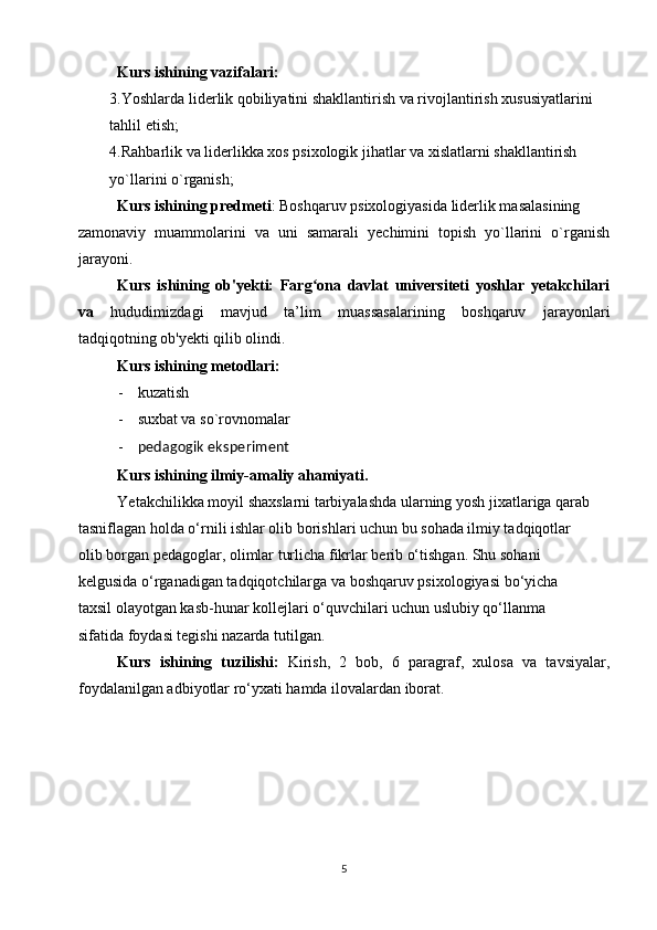 Kurs ishining vazifalari:
3.Yoshlarda liderlik qobiliyatini shakllantirish va rivojlantirish xususiyatlarini 
tahlil etish;
4.Rahbarlik va liderlikka xos psixologik jihatlar va xislatlarni shakllantirish 
yo`llarini o`rganish;
Kurs ishining predmeti : Boshqaruv psixologiyasida liderlik masalasining
zamonaviy   muammolarini   va   uni   samarali   yechimini   topish   yo`llarini   o`rganish
jarayoni.
Kurs   ishining   ob'yekti:   Farg ona   davlat   universiteti   yoshlar   yetakchilariʻ
va   hududimizdagi   mavjud   ta’lim   muassasalarining   boshqaruv   jarayonlari
tadqiqotning ob'yekti qilib olindi.
Kurs ishining metodlari:
- kuzatish
- suxbat va so`rovnomalar
- p e dagogik eksp e rim e nt
Kurs ishining ilmiy-amaliy ahamiyati.
Yetakchilikka moyil shaxslarni tarbiyalashda ularning yosh jixatlariga qarab
tasniflagan holda o‘rnili ishlar olib borishlari uchun bu sohada ilmiy tadqiqotlar
olib borgan pedagoglar, olimlar turlicha fikrlar berib o‘tishgan. Shu sohani
kelgusida o‘rganadigan tadqiqotchilarga va boshqaruv psixologiyasi bo‘yicha
taxsil olayotgan kasb-hunar kollejlari o‘quvchilari uchun uslubiy qo‘llanma
sifatida foydasi tegishi nazarda tutilgan.
Kurs   ishining   tuzilishi:   Kirish,   2   bob,   6   paragraf,   xulosa   va   tavsiyalar,
foydalanilgan adbiyotlar ro‘yxati hamda ilovalardan iborat.
5