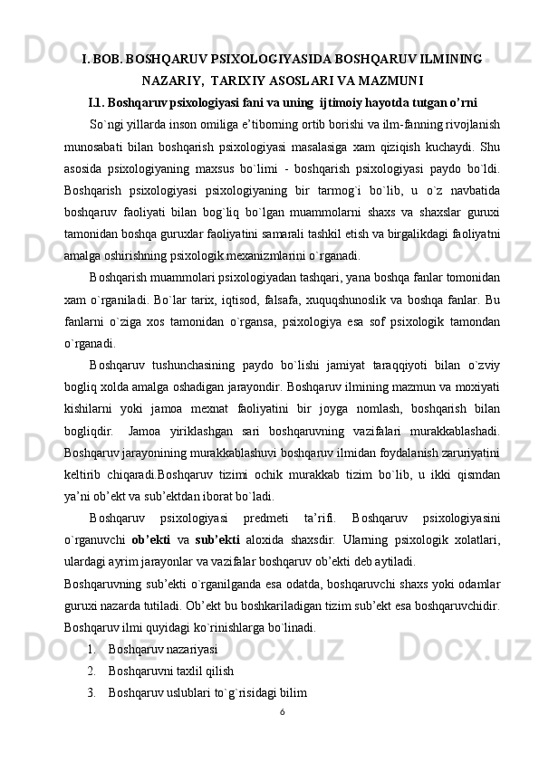I. BOB. BOSHQARUV PSIXOLOGIYASIDA  BOSHQARUV ILMINING
NAZARIY,  TARIXIY ASOSLARI  VA MAZMUNI
I.1.  Boshqaruv psixologiyasi fani va uning  ijtimoiy hayotda tutgan o’rni
So`ngi yillarda inson omiliga e’tiborning ortib borishi va ilm-fanning rivojlanish
munosabati   bilan   boshqarish   psixologiyasi   masalasiga   xam   qiziqish   kuchaydi.   Shu
asosida   psixologiyaning   maxsus   bo`limi   -   boshqarish   psixologiyasi   paydo   bo`ldi.
Boshqarish   psixologiyasi   psixologiyaning   bir   tarmog`i   bo`lib,   u   o`z   navbatida
boshqaruv   faoliyati   bilan   bog`liq   bo`lgan   muammolarni   shaxs   va   shaxslar   guruxi
tamonidan boshqa guruxlar faoliyatini samarali tashkil etish va birgalikdagi faoliyatni
amalga oshirishning psixologik mexanizmlarini o`rganadi.
Boshqarish muammolari psixologiyadan tashqari, yana boshqa fanlar tomonidan
xam   o`rganiladi.   Bo`lar   tarix,   iqtisod,   falsafa,   xuquqshunoslik   va   boshqa   fanlar.   Bu
fanlarni   o`ziga   xos   tamonidan   o`rgansa,   psixologiya   esa   sof   psixologik   tamondan
o`rganadi. 
Boshqaruv   tushunchasining   paydo   bo`lishi   jamiyat   taraqqiyoti   bilan   o`zviy
bogliq xolda amalga oshadigan jarayondir. Boshqaruv ilmining mazmun va moxiyati
kishilarni   yoki   jamoa   mexnat   faoliyatini   bir   joyga   nomlash,   boshqarish   bilan
bogliqdir.  Jamoa   yiriklashgan   sari   boshqaruvning   vazifalari   murakkablashadi.
Boshqaruv jarayonining murakkablashuvi boshqaruv ilmidan foydalanish zaruriyatini
keltirib   chiqaradi.Boshqaruv   tizimi   ochik   murakkab   tizim   bo`lib,   u   ikki   qismdan
ya’ni ob’ekt va sub’ektdan iborat bo`ladi. 
Boshqaruv   psixologiyasi   predmeti   ta’rifi.   Boshqaruv   psixologiyasini
o`rganuvchi   ob’ekti   va   sub’ekti   aloxida   shaxsdir.   Ularning   psixologik   xolatlari,
ulardagi ayrim jarayonlar va vazifalar boshqaruv ob’ekti deb aytiladi.
Boshqaruvning sub’ekti o`rganilganda esa odatda, boshqaruvchi shaxs yoki odamlar
guruxi nazarda tutiladi. Ob’ekt bu boshkariladigan tizim sub’ekt esa boshqaruvchidir.
Boshqaruv ilmi quyidagi ko`rinishlarga bo`linadi.
       1.    Boshqaruv nazariyasi
       2.    Boshqaruvni taxlil qilish
       3.    Boshqaruv uslublari to`g`risidagi bilim
6