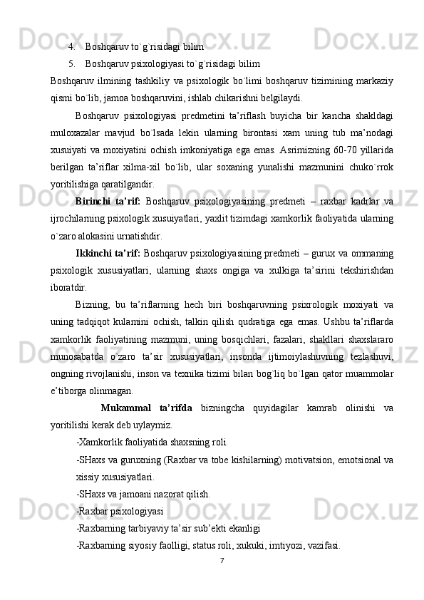        4.    Boshqaruv to`g`risidagi bilim
       5.    Boshqaruv psixologiyasi to`g`risidagi bilim
Boshqaruv   ilmining   tashkiliy   va   psixologik   bo`limi   boshqaruv   tizimining   markaziy
qismi bo`lib, jamoa boshqaruvini, ishlab chikarishni belgilaydi.
Boshqaruv   psixologiyasi   predmetini   ta’riflash   buyicha   bir   kancha   shakldagi
muloxazalar   mavjud   bo`lsada   lekin   ularning   birontasi   xam   uning   tub   ma’nodagi
xusuiyati  va  moxiyatini  ochish   imkoniyatiga   ega  emas.   Asrimizning  60-70  yillarida
berilgan   ta’riflar   xilma-xil   bo`lib,   ular   soxaning   yunalishi   mazmunini   chuko`rrok
yoritilishiga qaratilgandir.
Birinchi   ta’rif:   Boshqaruv   psixologiyasining   predmeti   –   raxbar   kadrlar   va
ijrochilarning psixologik xusuiyatlari, yaxlit tizimdagi xamkorlik faoliyatida ularning
o`zaro alokasini urnatishdir. 
Ikkinchi ta’rif:   Boshqaruv psixologiyasining predmeti – gurux va ommaning
psixologik   xususiyatlari,   ularning   shaxs   ongiga   va   xulkiga   ta’sirini   tekshirishdan
iboratdir. 
Bizning,   bu   ta’riflarning   hech   biri   boshqaruvning   psixrologik   moxiyati   va
uning   tadqiqot   kulamini   ochish,   talkin   qilish   qudratiga   ega   emas.   Ushbu   ta’riflarda
xamkorlik   faoliyatining   mazmuni,   uning   bosqichlari,   fazalari,   shakllari   shaxslararo
munosabatda   o`zaro   ta’sir   xususiyatlari,   insonda   ijtimoiylashuvning   tezlashuvi,
ongning rivojlanishi, inson va texnika tizimi bilan bog`liq bo`lgan qator muammolar
e’tiborga olinmagan. 
Mukammal   ta’rifda   bizningcha   quyidagilar   kamrab   olinishi   va
yoritilishi kerak deb uylaymiz. 
-Xamkorlik faoliyatida shaxsning roli. 
-SHaxs va guruxning (Raxbar va tobe kishilarning) motivatsion, emotsional va
xissiy xususiyatlari. 
-SHaxs va jamoani nazorat qilish. 
-Raxbar psixologiyasi 
-Raxbarning tarbiyaviy ta’sir sub’ekti ekanligi 
-Raxbarning siyosiy faolligi, status roli, xukuki, imtiyozi, vazifasi. 
7 