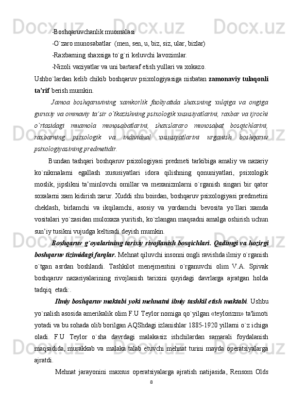 -Boshqaruvchanlik muomalasi 
-O`zaro munosabatlar  (men, sen, u, biz, siz, ular, bizlar)
-Raxbarning shaxsiga to`g`ri keluvchi lavozimlar.
-Niz o li vaziyatlar va uni bartaraf etish yullari va  xo kaz o . 
Ushbo`lardan kelib chikib boshqaruv psixologiyasiga nisbatan   zamonaviy tulaqonli
ta’rif  berish mumkin. 
Jamoa   boshqaruvining   xamkorlik   faoliyatida   shaxsning   xulqiga   va   ongiga
guruxiy va ommaviy ta’sir o`tkazishning psixologik xususiyatlarini, raxbar va ijrochi
o`rtasidagi   muamola   munosabatlarini,   shaxslararo   munosabat   bosqichlarini,
raxbarning   psixologik   va   individual   xususiyatlarini   urganish   boshqaruv
psixologiyasining predmetidir. 
           Bundan tashqari  boshqaruv psixologiyasi  predmeti  tarkibiga amaliy va nazariy
ko`nikmalarni   egallash   xususiyatlari   idora   qilishning   qonuniyatlari,   psixologik
moslik,   jipslikni   ta’minlovchi   omillar   va   mexanizmlarni   o`rganish   singari   bir   qator
soxalarni xam kidirish zarur. Xuddi shu boisdan, boshqaruv psixologiyasi predmetini
cheklash,   birlamchi   va   ikqilamchi,   asosiy   va   yordamchi   bevosita   yo`llari   xamda
vositalari yo`zasidan muloxaza yuritish, ko`zlangan maqsadni amalga oshirish uchun
sun’iy tusikni vujudga keltiradi deyish mumkin. 
Boshqaruv  g`oyalarining tarixiy rivojlanish bosqichlari .   Qadimgi va hozirgi
boshqaruv tizimidagi farqlar.   Mehnat qiluvchi insonni ongli ravishda ilmiy o`rganish
o`tgan   asrdan   boshlandi.   Tashkilot   menejmentini   o`rganuvchi   olim   V.A.   Spivak
boshqaruv   nazariyalarining   rivojlanish   tarixini   quyidagi   davrlarga   ajratgan   holda
tadqiq  etadi:.
Ilmiy boshqaruv maktabi yoki mehnatni ilmiy tashkil etish maktabi . Ushbu
yo`nalish asosida amerikalik olim F.U Teylor nomiga qo`yilgan «teylorizm» ta'limoti
yotadi va bu sohada olib borilgan AQShdagi izlanishlar 1885-1920 yillarni o`z ichiga
oladi.   F.U   Teylor   o`sha   davrdagi   malakasiz   ishchilardan   samarali   foydalanish
maqsadida,   murakkab   va   malaka   talab   etuvchi   mehnat   turini   mayda   operatsiyalarga
ajratdi.
Mehnat   jarayonini   maxsus   operatsiyalarga   ajratish   natijasida,   Rensom   Olds
8 