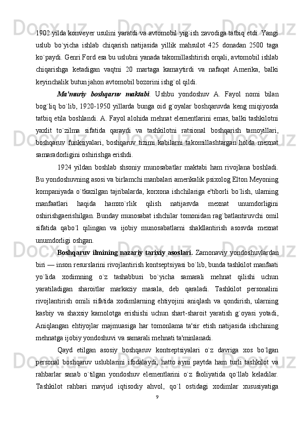 1902 yilda konveyer usulini yaratdi va avtomobil yig`ish zavodiga tatbiq etdi. Yangi
uslub   bo`yicha   ishlab   chiqarish   natijasida   yillik   mahsulot   425   donadan   2500   taga
ko`paydi. Genri Ford esa bu uslubni yanada takomillashtirish orqali, avtomobil ishlab
chiqarishga   ketadigan   vaqtni   20   martaga   kamaytirdi   va   nafaqat   Amerika,   balki
keyinchalik butun jahon avtomobil bozorini ishg`ol qildi.
Ma'muriy   boshqaruv   maktabi .   Ushbu   yondoshuv   A.   Fayol   nomi   bilan
bog`liq  bo`lib,  1920-1950  yillarda  bunga  oid  g`oyalar  boshqaruvda   keng  miqiyosda
tatbiq etila boshlandi. A. Fayol alohida mehnat elementlarini emas, balki tashkilotni
yaxlit   to`zilma   sifatida   qaraydi   va   tashkilotni   ratsional   boshqarish   tamoyillari,
boshqaruv   funksiyalari,   boshqaruv   tizimi   kabilarni   takomillashtargan   holda   mexnat
samaradorligini oshirishga erishdi.
1924   yildan   boshlab   shsoniy   munosabatlar   maktabi   ham   rivojlana   boshladi.
Bu yondoshuvning asosi va birlamchi manbalari amerikalik psixolog Elton Meyoning
kompaniyada o`tkazilgan tajribalarda, korxona ishchilariga e'tiborli bo`lish, ularning
manfaatlari   haqida   hamxo`rlik   qilish   natijasvda   mexnat   unumdorligini
oshirishgaerishilgan. Bunday munosabat ishchilar tomonidan rag`batlantiruvchi omil
sifatida   qabo`l   qilingan   va   ijobiy   munosabatlarni   shakllantirish   asosvda   mexnat
unumdorligi oshgan.
Boshqaruv  ilmining nazariy  tarixiy  asoslari.   Zamonaviy  yondoshuvlardan
biri — inson resurslarini rivojlantirish kontseptsiyasi bo`lib, bunda tashkilot manfaati
yo`lida   xodimning   o`z   tashabbusi   bo`yicha   samarali   mehnat   qilishi   uchun
yaratiladigan   sharoitlar   markaziy   masala,   deb   qaraladi.   Tashkilot   personalini
rivojlantirish   omili   sifatida   xodimlarning   ehtiyojini   aniqlash   va   qondirish,   ularning
kasbiy   va   shaxsiy   kamolotga   erishishi   uchun   shart-sharoit   yaratish   g`oyasi   yotadi,
Aniqlangan   ehtiyojlar   majmuasiga   har   tomonlama   ta'sir   etish   natijasida   ishchining
mehnatga ijobiy yondoshuvi va samarali mehnati ta'minlanadi. 
Qayd   etilgan   asosiy   boshqaruv   kontseptsiyalari   o`z   davriga   xos   bo`lgan
personal   boshqaruv   uslublarini   ifodalaydi,   hatto   ayni   paytda   ham   turli   tashkilot   va
rahbarlar   sanab   o`tilgan   yondoshuv   elementlarini   o`z   faoliyatida   qo`llab   keladilar.
Tashkilot   rahbari   mavjud   iqtisodiy   ahvol,   qo`l   ostidagi   xodimlar   xususiyatiga
9