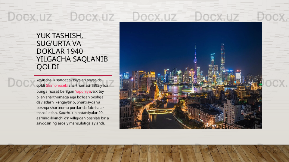 YUK TASHISH, 
SUG'URTA VA 
DOKLAR 1940 
YILGACHA SAQLANIB 
QOLDI
keyinchalik sanoat aktsiyalari soyasida 
qoldi  Shimonoseki  shartnomasi  1895 yilda, 
bunga ruxsat berilgan  Yaponiya va Xitoy 
bilan shartnomaga ega bo'lgan boshqa 
davlatlarni kengaytirib, Shanxayda va 
boshqa shartnoma portlarida fabrikalar 
tashkil etish. Kauchuk plantatsiyalar 20-
asrning ikkinchi o'n yilligidan boshlab birja 
savdosining asosiy mahsulotiga aylandi.  