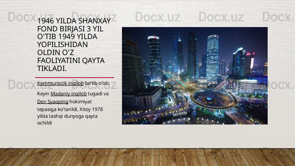 1946 YILDA SHANXAY 
FOND BIRJASI 3 YIL 
O'TIB 1949 YILDA 
YOPILISHIDAN 
OLDIN O'Z 
FAOLIYATINI QAYTA 
TIKLADI.
Kommunistik   inqilob  bo'lib o'tdi.
Keyin  Madaniy   inqilob  tugadi va 
Den  Syaoping  hokimiyat 
tepasiga ko'tarildi, Xitoy 1978 
yilda tashqi dunyoga qayta 
ochildi