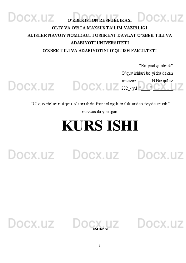 O’ZBEKISTON  RESPUBLIKASI
OLIY VA O’RTA MAXSUS TA’LIM VAZIRLIGI
ALISHER  N AVO IY NOMIDAGI TOSHKENT DAVLAT  O’ZBEK TILI VA
ADABIYOTI  UNIVERSITETI
O’ZBEK TILI VA ADABIYOTI NI O’QITISH  FAKULTETI
“Ro’yxatga olindi”
O’quv ishlari bo’yicha dekan
                                                                                muovini_______N.Norqulov
                                                                                  202_- yil  “____”  _________
  “ O’quvchilar nutqini o’stirishda frazeologik birliklardan foydalanish ”
mavzusida yozilgan
KURS ISHI
TOSHKENT
1 