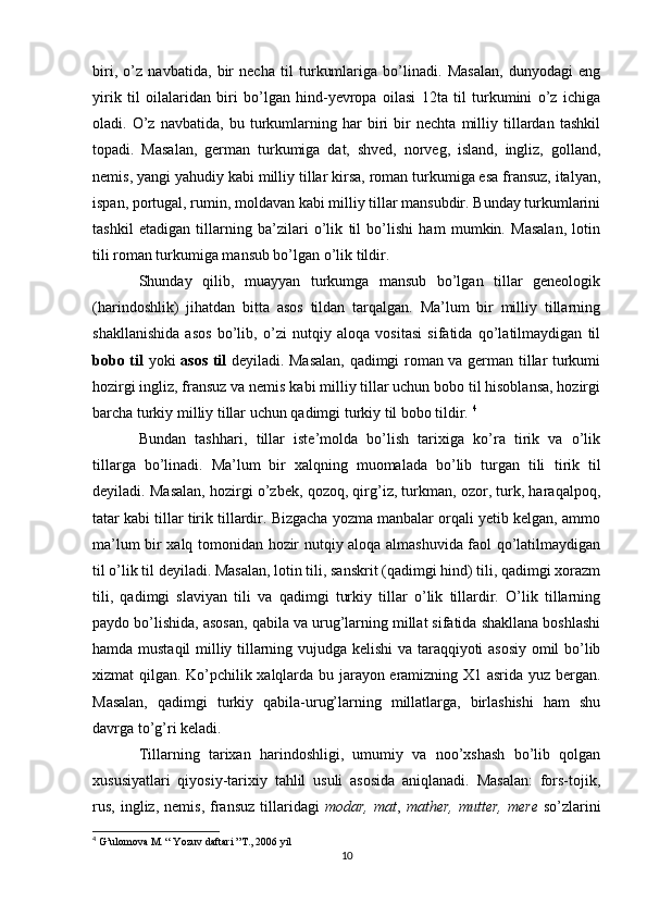 biri,   o’z   navbatida,   bir   necha   til   turkumlariga   bo’linadi.   Masalan,   dunyodagi   eng
yirik   til   oilalaridan   biri   bo’lgan   hind-yevropa   oilasi   12ta   til   turkumini   o’z   ichiga
oladi.   O’z   navbatida,   bu   turkumlarning   har   biri   bir   nechta   milliy   tillardan   tashkil
topadi.   Masalan,   german   turkumiga   dat,   shved,   norveg,   island,   ingliz,   golland,
nemis, yangi yahudiy kabi milliy tillar kirsa, roman turkumiga esa fransuz, italyan,
ispan, portugal, rumin, moldavan kabi milliy tillar mansubdir. Bunday turkumlarini
tashkil   etadigan   tillarning   ba’zilari   o’lik   til   bo’lishi   ham   mumkin.   Masalan,   lotin
tili roman turkumiga mansub bo’lgan o’lik tildir. 
Shunday   qilib,   muayyan   turkumga   mansub   bo’lgan   tillar   geneologik
(harindoshlik)   jihatdan   bitta   asos   tildan   tarqalgan.   Ma’lum   bir   milliy   tillarning
shakllanishida   asos   bo’lib,   o’zi   nutqiy   aloqa   vositasi   sifatida   qo’latilmaydigan   til
bobo til   yoki   asos til   deyiladi. Masalan, qadimgi roman va german tillar turkumi
hozirgi ingliz, fransuz va nemis kabi milliy tillar uchun bobo til hisoblansa, hozirgi
barcha turkiy milliy tillar uchun qadimgi turkiy til bobo tildir.  4
Bundan   tashhari,   t illar   iste’molda   bo’lish   tarixiga   ko’ra   tirik   va   o’lik
tillarga   bo’linadi.   Ma’lum   bir   xalqning   muomalada   bo’lib   turgan   tili   tirik   til
deyiladi. Masalan, hozirgi o’zbek, qozoq, qirg’iz, turkman, ozor, turk, haraqalpoq,
tatar kabi tillar tirik tillardir. Bizgacha yozma manbalar orqali yetib kelgan, ammo
ma’lum bir xalq tomonidan hozir nutqiy aloqa almashuvida faol qo’latilmaydigan
til  o’lik til  deyiladi. Masalan, lotin tili, sanskrit (qadimgi hind) tili, qadimgi xorazm
tili,   qadimgi   slaviyan   tili   va   qadimgi   turkiy   tillar   o’lik   tillardir.   O’lik   tillarning
paydo bo’lishida, asosan, qabila va urug’larning millat sifatida shakllana boshlashi
hamda mustaqil milliy tillarning vujudga kelishi  va taraqqiyoti asosiy omil bo’lib
xizmat qilgan. Ko’pchilik xalqlarda bu jarayon eramizning X1 asrida yuz bergan.
Masalan,   qadimgi   turkiy   qabila-urug’larning   millatlarga,   birlashishi   ham   shu
davrga to’g’ri keladi. 
Tillarning   tarixan   harindoshligi,   umumiy   va   noo’xshash   bo’lib   qolgan
xususiyatlari   qiyosiy-tarixiy   tahlil   usuli   asosida   aniqlanadi.   Masalan:   fors-tojik,
rus,   ingliz,   nemis,   fransuz   tillaridagi   modar,   mat ,   mather,   mutter,   mere   so’zlarini
4
 G’ulomova M. “ Yozuv daftari ”T., 2006 yil
10 