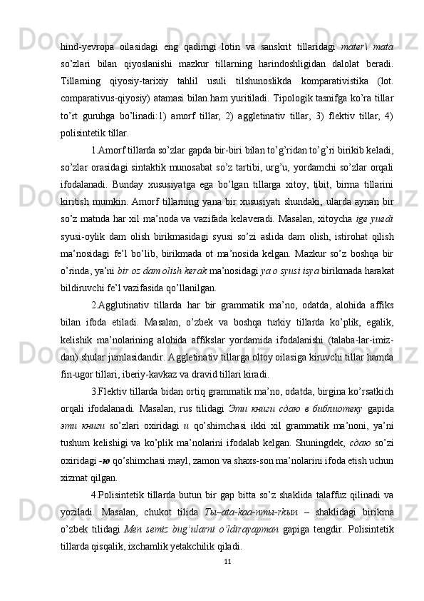 hind-yevropa   oilasidagi   eng   qadimgi   lotin   va   sanskrit   tillaridagi   mater\   mata
so’zlari   bilan   qiyoslanishi   mazkur   tillarning   harindoshligidan   dalolat   beradi.
Tillarning   qiyosiy-tarixiy   tahlil   usuli   tilshunoslikda   komparativistika   (lot.
comparativus-qiyosiy) atamasi bilan ham yuritiladi. Tipologik tasnifga ko’ra tillar
to’rt   guruhga   bo’linadi:1)   amorf   tillar,   2)   aggletinativ   tillar,   3)   flektiv   tillar,   4)
polisintetik tillar. 
1.Amorf tillarda so’zlar gapda bir-biri bilan to’g’ridan to’g’ri birikib keladi,
so’zlar  orasidagi   sintaktik  munosabat   so’z  tartibi,  urg’u, yordamchi   so’zlar   orqali
ifodalanadi.   Bunday   xususiyatga   ega   bo’lgan   tillarga   xitoy,   tibit,   birma   tillarini
kiritish   mumkin.   Amorf   tillarning   yana   bir   xususiyati   shundaki,   ularda   aynan   bir
so’z matnda har xil ma’noda va vazifada kelaveradi. Masalan, xitoycha   ige yuedi
syusi - oylik   dam   olish   birikmasidagi   syusi   so’zi   aslida   dam   olish,   istirohat   qilish
ma’nosidagi   fe’l   bo’lib,   birikmada   ot   ma’nosida   kelgan.   Mazkur   so’z   boshqa   bir
o’rinda, ya’ni  bir oz dam olish kerak  ma’nosidagi  ya o syusi isya  birikmada harakat
bildiruvchi fe’l vazifasida qo’llanilgan. 
2.Agglutinativ   tillarda   har   bir   grammatik   ma’no,   odatda,   alohida   affiks
bilan   ifoda   etiladi.   Masalan,   o’zbek   va   boshqa   turkiy   tillarda   ko’plik,   egalik,
kelishik   ma’nolarining   alohida   affikslar   yordamida   ifodalanishi   (talaba-lar-imiz-
dan) shular jumlasidandir. Aggletinativ tillarga oltoy oilasiga kiruvchi tillar hamda
fin-ugor tillari, iberiy-kavkaz va dravid tillari kiradi. 
3.Flektiv tillarda bidan ortiq grammatik ma’no, odatda, birgina ko’rsatkich
orqali   ifodalanadi.   Masalan,   rus   tilidagi   Эти   книги   сдаю   в   библиотеку   gapida
эти   книги   so’zlari   oxiridagi   и   qo’shimchasi   ikki   xil   grammatik   ma’noni,   ya’ni
tushum   kelishigi  va  ko’plik ma’nolarini   ifodalab  kelgan.  Shuningdek,   сдаю   so’zi
oxiridagi  - ю   qo’shimchasi mayl, zamon va shaxs-son ma’nolarini ifoda etish uchun
xizmat qilgan. 
4.Polisintetik   tillarda  butun  bir   gap  bitta  so’z  shaklida   talaffuz  qilinadi  va
yoziladi.   Masalan,   chukot   tilida   T ы –ata-kaa-nm ы -rk ы n   –   shaklidagi   birikma
o’zbek   tilidagi   Men   semiz   bug’ularni   o’ldirayapman   gapiga   tengdir.   Polisintetik
tillarda qisqalik, ixchamlik yetakchilik qiladi. 
11 