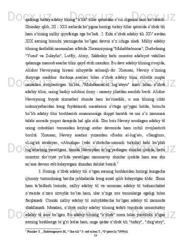 qadimgi turkiy adabiy tilning "o’lik" tillar qatoridan o’rin olganini ham ko’rsatadi.
Shunday qilib, XI - XIII asrlarda ko’pgina hozirgi turkiy tillar qatorida o’zbek tili
ham o’zining milliy qiyofasiga ega bo’ladi.   2. Eski o’zbek adabiy tili   XIV asrdan
XIX   asrning   birinchi   yarmigacha   bo’lgan   davrni   o’z   ichiga   oladi.   Milliy   adabiy
tilining dastlabki namunalari sifatida Xorazmiyning "Muhabbatnoma", Durbekning
"Yusuf   va   Zulayho",   Lutfiy,   Atoiy,   Sakkokiy   kabi   mumtoz   adabiyot   vakillari
qalamiga mansub asarlar tilini qayd etish mumkin. Bu davr adabiy tilining rivojida,
Alisher   Navoiyning   hissasi   nihoyatda   salmoqli-dir.   Xususan,   Navoiy   o’zining
dunyoga   mashhur   durdona   asarlari   bilan   o’zbek   adabiy   tilini   stilistik   nuqtai
nazardan   rivojlantirgan   bo’lsa,   "Muhokamat-ul   lug’atayn"   asari   bilan   o’zbek
adabiy tilini, uning badiiy uslubini ilmiy -  nazariy jihatdan asoslab  berdi. Alisher
Navoiyning   buyuk   xizmatlari   shunda   ham   ko’rinadiki,   u   ona   tilining   ichki
imkoniyatlaridan   keng   foydalanish   masalasini   o’rtaga   qo’ygan   holda,   birinchi
bo’lib   adabiy   tilni   boshharish   muammosiga   diqqat   haratdi   va   uni   o’z   zamonasi
talabi asosida  yuqori darajada hal qila oldi. Shu bois Navoiy asoslagan  adabiy til
uning   izdoshlari   tomonidan   keyingi   asrlar   davomida   ham   izchil   rivojlantirib
borildi.   Xususan,   Navoiy   asarlari   yuzasidan   «Badoi   al-lug’at»,   «Sanglox»,
«Lug’ati   atrakiya»,   «Abushqa»   (eski   o’zbekcha-usmonli   turkcha)   kabi   ko’plab
lug’atlarning yaratilgani, hamda Navoiydan so’ng yashagan shoirlar ijodida, hatto
mumtoz   she’riyat   yo’lida   yaratilgan   zamonaviy   shoirlar   ijodida   ham   ana   shu
an’ana davom etib kelayotgani shundan dalolat beradi. 5
 
3.  Hozirgi  o’zbek  adabiy   tili   o’tgan  asrning   boshlaridan  hozirgi  kungacha
ijtimoiy   turmushning   barcha   jabhalarida   keng   amal   qilib   kelayotgan   tildir.   Shuni
ham   ta’kidlash   lozimki,   milliy   adabiy   til   va   umuman   adabiy   til   tushunchalari
o’rtasida   o’zaro   uzviylik   bo’lsa   ham,   ular   o’ziga   xos   tomonlarga   egaligi   bilan
farqlanadi.   Chunki   milliy   adabiy   til   miliylikkacha   bo’lgan   adabiy   til   zaminida
shakllanadi.   Masalan,   o’zbek   milliy   adabiy   tilining   tarkib   topishida   umumturkiy
adabiy   til   asos   bo’lgan.   Bu   adabiy   tilining   "o’zbek"   nomi   bilan   yuritilishi   o’tgan
asrning boshlariga to’g’ri kelsa ham, unga qadar o’zbek tili "turkiy", "chig’atoy",
5
 Fuzailov S. , Xudoberganova M., “ Ona tili ” 3- sinf uchun T., “O’qituvchi ”1999yil
13 