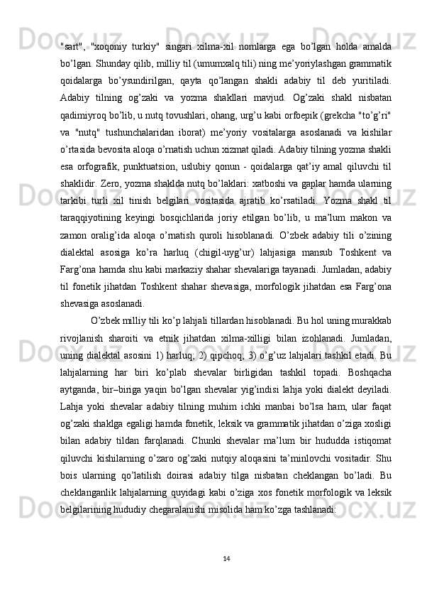 "sart",   "xoqoniy   turkiy"   singari   xilma-xil   nomlarga   ega   bo’lgan   holda   amalda
bo’lgan. Shunday qilib, milliy til (umumxalq tili) ning me’yoriylashgan grammatik
qoidalarga   bo’ysundirilgan,   qayta   qo’langan   shakli   adabiy   til   deb   yuritiladi.
Adabiy   tilning   og’zaki   va   yozma   shakllari   mavjud.   Og’zaki   shakl   nisbatan
qadimiyroq bo’lib, u nutq tovushlari, ohang, urg’u kabi orfoepik (grekcha "to’g’ri"
va   "nutq"   tushunchalaridan   iborat)   me’yoriy   vositalarga   asoslanadi   va   kishilar
o’rtasida bevosita aloqa o’rnatish uchun xizmat qiladi. Adabiy tilning yozma shakli
esa   orfografik,   punktuatsion,   uslubiy   qonun   -   qoidalarga   qat’iy   amal   qiluvchi   til
shaklidir. Zero, yozma shaklda nutq bo’laklari: xatboshi va gaplar hamda ularning
tarkibi   turli   xil   tinish   belgilari   vositasida   ajratib   ko’rsatiladi.   Yozma   shakl   til
taraqqiyotining   keyingi   bosqichlarida   joriy   etilgan   bo’lib,   u   ma’lum   makon   va
zamon   oralig’ida   aloqa   o’rnatish   quroli   hisoblanadi.   O’zbek   adabiy   tili   o’zining
dialektal   asosiga   ko’ra   harluq   (chigil-uyg’ur)   lahjasiga   mansub   Toshkent   va
Farg’ona hamda shu kabi markaziy shahar shevalariga tayanadi. Jumladan, adabiy
til   fonetik   jihatdan   Toshkent   shahar   shevasiga,   morfologik   jihatdan   esa   Farg’ona
shevasiga asoslanadi. 
O’zbek milliy tili ko’p lahjali tillardan hisoblanadi. Bu hol uning murakkab
rivojlanish   sharoiti   va   etnik   jihatdan   xilma-xilligi   bilan   izohlanadi.   Jumladan,
uning dialektal  asosini  1) harluq;  2)  qipchoq; 3) o’g’uz lahjalari tashkil  etadi. Bu
lahjalarning   har   biri   ko’plab   shevalar   birligidan   tashkil   topadi.   Boshqacha
aytganda,   bir–biriga  yaqin   bo’lgan   shevalar   yig’indisi   lahja   yoki   dialekt   deyiladi.
Lahja   yoki   shevalar   adabiy   tilning   muhim   ichki   manbai   bo’lsa   ham,   ular   faqat
og’zaki shaklga egaligi hamda fonetik, leksik va grammatik jihatdan o’ziga xosligi
bilan   adabiy   tildan   farqlanadi.   Chunki   shevalar   ma’lum   bir   hududda   istiqomat
qiluvchi   kishilarning   o’zaro   og’zaki   nutqiy   aloqasini   ta’minlovchi   vositadir.   Shu
bois   ularning   qo’latilish   doirasi   adabiy   tilga   nisbatan   cheklangan   bo’ladi.   Bu
cheklanganlik   lahjalarning   quyidagi   kabi   o’ziga  xos   fonetik  morfologik   va   leksik
belgilarining hududiy chegaralanishi misolida ham ko’zga tashlanadi: 
14 