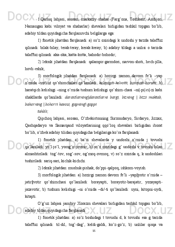 1.Qarluq   lahjasi ,   asosan,   markaziy   shahar   (Farg’ona,   Toshkent,   Andijon,
Namangan   kabi   viloyat   va   shaharlar)   shevalari   birligidan   tashkil   topgan   bo’lib,
adabiy tildan quyidagicha farqlanuvchi belgilarga ega: 
1) fonetik jihatdan farqlanadi: a) so’z oxiridagi   k   undoshi   y   tarzda talaffuz
qilinadi:   bilak-bilay,   terak-teray,   kerak-keray;   b)   adabiy   tildagi   a   unlisi   o   tarzida
talaffuz qilinadi:  aka-oka, katta-kotta, bahodir-bohodir; 
2)   leksik   jihatdan   farqlanadi:   qalampir-garmdori,   narvon-shoti,   hech-jilla,
hovli-eshik;
3)   morfologik   jihatdan   farqlanadi:   a)   hozirgi   zamon   davom   fe’li   –yap
o’rnida –vot\-ut qo’shimchalari qo’laniladi:   kelayapti-kelvotti, borayati-borutti;   b)
haratqich kelishigi –ning o’rnida tushum kelishigi qo’shim-chasi –ni|-pi|-ri|-zi kabi
shakllarda   qo’laniladi:   daraxtlarning|daraxtlarni   bargi,   bizning   |   bizzi   maktab,
bahorning | bohorri havosi, gapning\ gappi 
tahlili; 
Qipchoq   lahjasi ,   asosan,   О ’zbekistonning   Surxondaryo,   Sirdaryo,   Jizzax,
Qashqadaryo   va   Samarqand   viloyatlarining   qqo’loq   shevalari   birligidan   iborat
bo’lib, o’zbek adabiy tilidan quyidagicha belgilariga ko’ra farqlanadi: 
1)   fonetik   jihatdan:   a)   ba’zi   shevalarda   y   undoshi   o’rnida   j   tovushi
qo’laniladi:   yo’l-jo’l, yomg’ir-jovmir ; b) so’z oxiridagi g’ undoshi v tovushi bilan
almashtiriladi:   tog’-tov, sog’-sov,  og’moq-ovmoq;   v)  so’z  oxirida q, k undoshlari
tushiriladi:  sariq-sari, kichik-kichchi . 
2) leksik jihatdan:  mushuk-pishak, do’ppi-qalpoq, ishkom-voyish. 
3) morfologik jihatdan: a) hozirgi zamon davom fe’li –yap||yotir o’rnida –
jatir||votir   qo’shimchasi   qo’laniladi:   borayapti,   borayotir-barajatir,   yozayapti-
jazavotir;   b)   tushum   kelishigi   –ni   o’rnida   –di/-ti   qo’laniladi:   uyni,   kitopni-uydi,
kitapti. 
O’g’uz   lahjasi   janubiy   Xorazm   shevalari   birligidan   tashkil   topgan   bo’lib,
adabiy tildan quyidagicha farqlanadi: 
1)   fonetik   jihatdan:   a)   so’z   boshidagi   t   tovushi   d,   k   tovushi   esa   g   tarzda
talaffuz   qilinadi:   til-dil,   tog’-dag’,   keldi-galdi,   ko’z-go’z ;   b)   unlilar   qisqa   va
15 